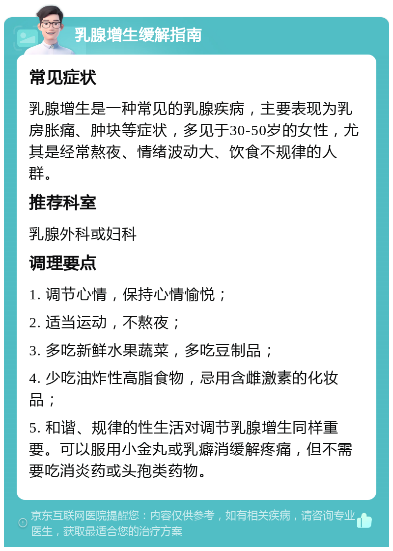 乳腺增生缓解指南 常见症状 乳腺增生是一种常见的乳腺疾病，主要表现为乳房胀痛、肿块等症状，多见于30-50岁的女性，尤其是经常熬夜、情绪波动大、饮食不规律的人群。 推荐科室 乳腺外科或妇科 调理要点 1. 调节心情，保持心情愉悦； 2. 适当运动，不熬夜； 3. 多吃新鲜水果蔬菜，多吃豆制品； 4. 少吃油炸性高脂食物，忌用含雌激素的化妆品； 5. 和谐、规律的性生活对调节乳腺增生同样重要。可以服用小金丸或乳癖消缓解疼痛，但不需要吃消炎药或头孢类药物。