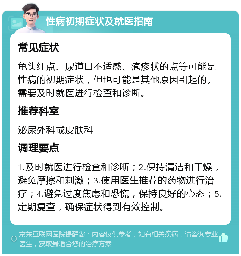 性病初期症状及就医指南 常见症状 龟头红点、尿道口不适感、疱疹状的点等可能是性病的初期症状，但也可能是其他原因引起的。需要及时就医进行检查和诊断。 推荐科室 泌尿外科或皮肤科 调理要点 1.及时就医进行检查和诊断；2.保持清洁和干燥，避免摩擦和刺激；3.使用医生推荐的药物进行治疗；4.避免过度焦虑和恐慌，保持良好的心态；5.定期复查，确保症状得到有效控制。