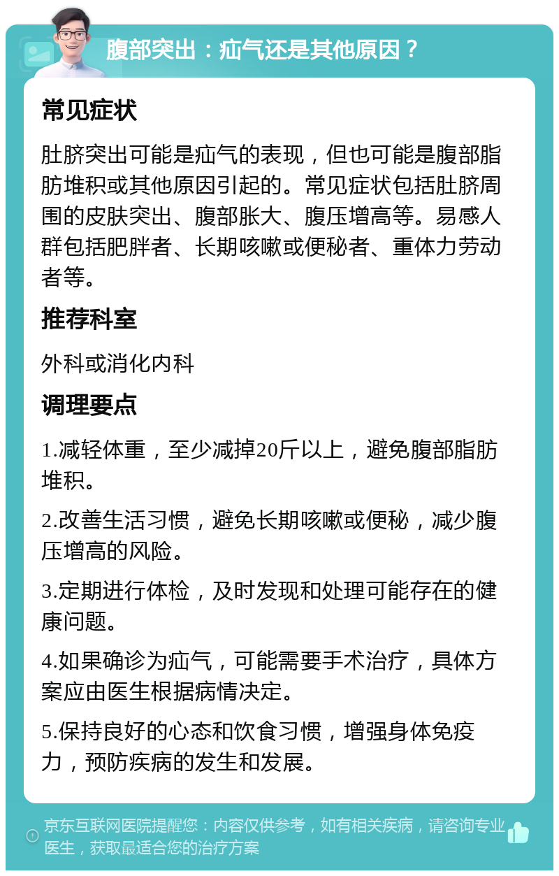 腹部突出：疝气还是其他原因？ 常见症状 肚脐突出可能是疝气的表现，但也可能是腹部脂肪堆积或其他原因引起的。常见症状包括肚脐周围的皮肤突出、腹部胀大、腹压增高等。易感人群包括肥胖者、长期咳嗽或便秘者、重体力劳动者等。 推荐科室 外科或消化内科 调理要点 1.减轻体重，至少减掉20斤以上，避免腹部脂肪堆积。 2.改善生活习惯，避免长期咳嗽或便秘，减少腹压增高的风险。 3.定期进行体检，及时发现和处理可能存在的健康问题。 4.如果确诊为疝气，可能需要手术治疗，具体方案应由医生根据病情决定。 5.保持良好的心态和饮食习惯，增强身体免疫力，预防疾病的发生和发展。