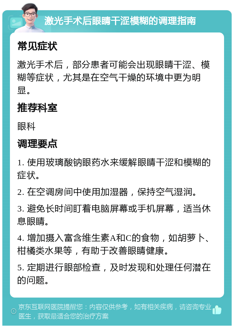 激光手术后眼睛干涩模糊的调理指南 常见症状 激光手术后，部分患者可能会出现眼睛干涩、模糊等症状，尤其是在空气干燥的环境中更为明显。 推荐科室 眼科 调理要点 1. 使用玻璃酸钠眼药水来缓解眼睛干涩和模糊的症状。 2. 在空调房间中使用加湿器，保持空气湿润。 3. 避免长时间盯着电脑屏幕或手机屏幕，适当休息眼睛。 4. 增加摄入富含维生素A和C的食物，如胡萝卜、柑橘类水果等，有助于改善眼睛健康。 5. 定期进行眼部检查，及时发现和处理任何潜在的问题。