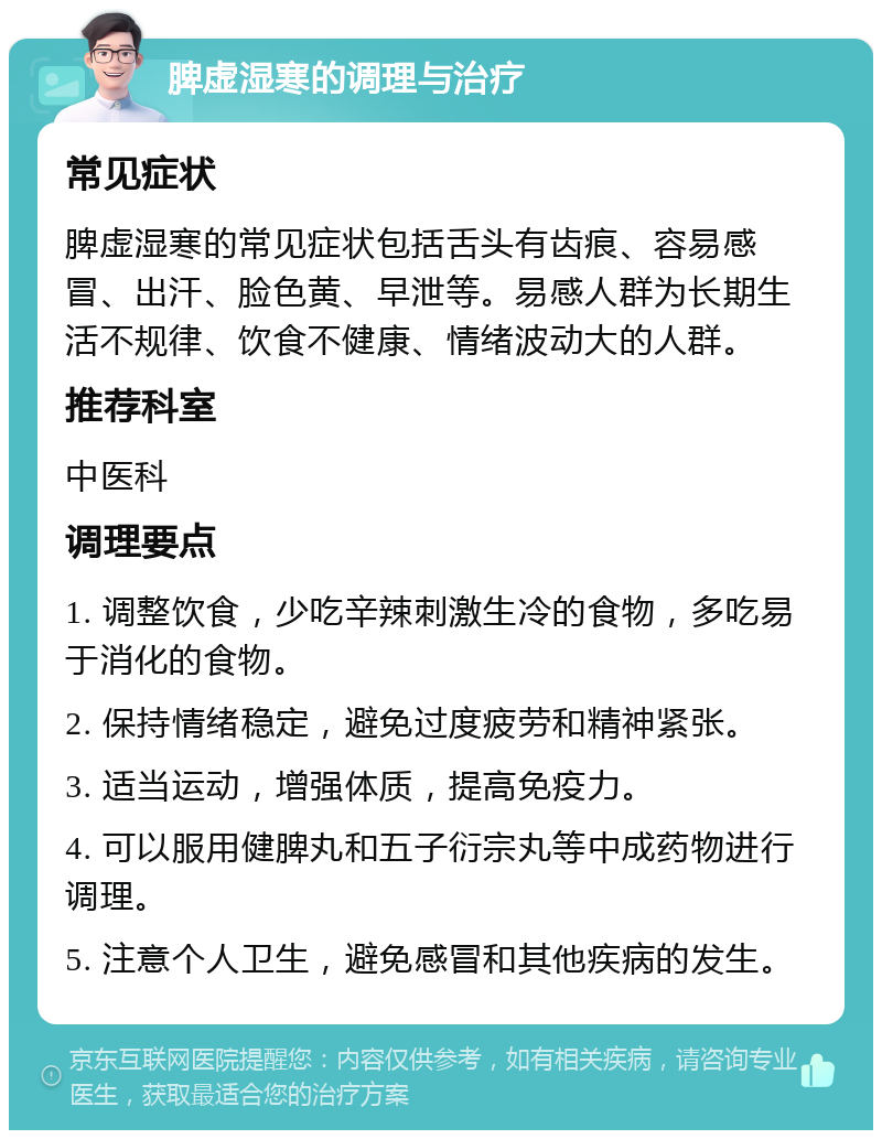 脾虚湿寒的调理与治疗 常见症状 脾虚湿寒的常见症状包括舌头有齿痕、容易感冒、出汗、脸色黄、早泄等。易感人群为长期生活不规律、饮食不健康、情绪波动大的人群。 推荐科室 中医科 调理要点 1. 调整饮食，少吃辛辣刺激生冷的食物，多吃易于消化的食物。 2. 保持情绪稳定，避免过度疲劳和精神紧张。 3. 适当运动，增强体质，提高免疫力。 4. 可以服用健脾丸和五子衍宗丸等中成药物进行调理。 5. 注意个人卫生，避免感冒和其他疾病的发生。