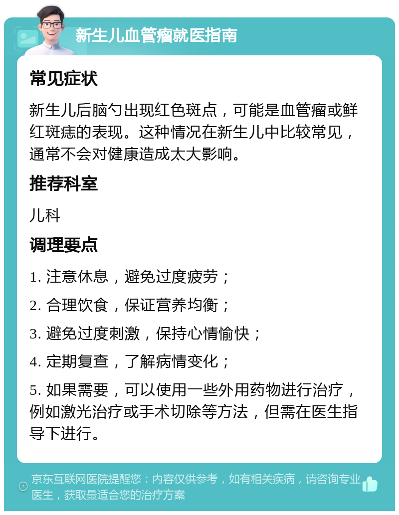 新生儿血管瘤就医指南 常见症状 新生儿后脑勺出现红色斑点，可能是血管瘤或鲜红斑痣的表现。这种情况在新生儿中比较常见，通常不会对健康造成太大影响。 推荐科室 儿科 调理要点 1. 注意休息，避免过度疲劳； 2. 合理饮食，保证营养均衡； 3. 避免过度刺激，保持心情愉快； 4. 定期复查，了解病情变化； 5. 如果需要，可以使用一些外用药物进行治疗，例如激光治疗或手术切除等方法，但需在医生指导下进行。