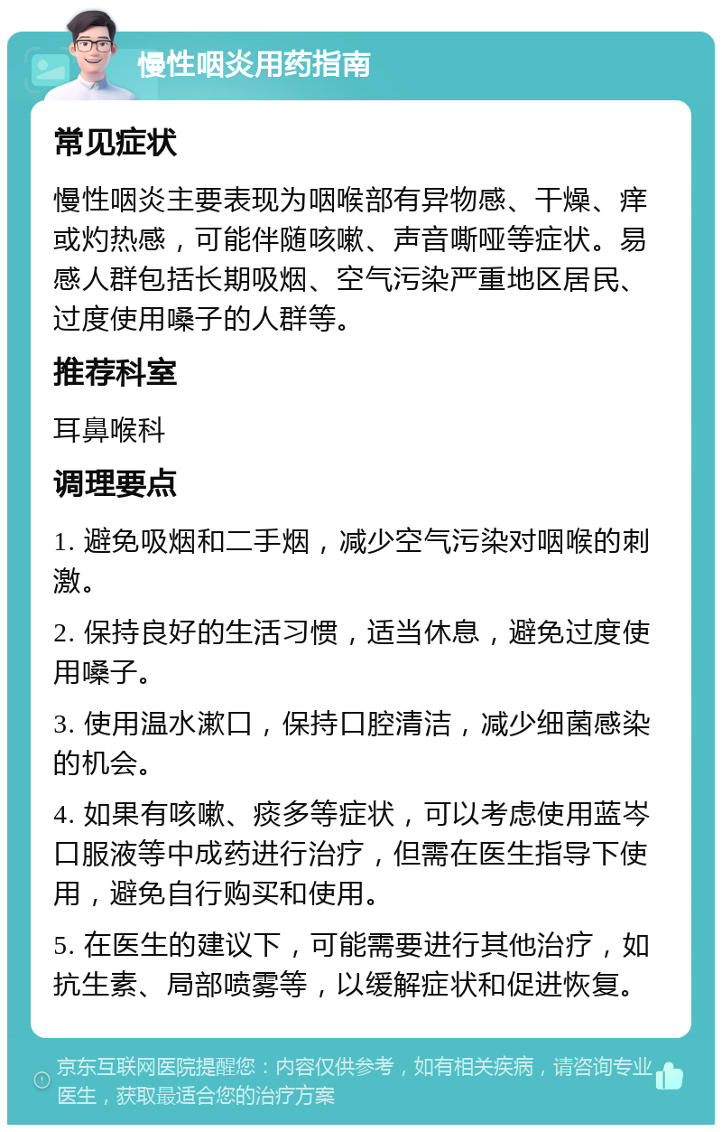 慢性咽炎用药指南 常见症状 慢性咽炎主要表现为咽喉部有异物感、干燥、痒或灼热感，可能伴随咳嗽、声音嘶哑等症状。易感人群包括长期吸烟、空气污染严重地区居民、过度使用嗓子的人群等。 推荐科室 耳鼻喉科 调理要点 1. 避免吸烟和二手烟，减少空气污染对咽喉的刺激。 2. 保持良好的生活习惯，适当休息，避免过度使用嗓子。 3. 使用温水漱口，保持口腔清洁，减少细菌感染的机会。 4. 如果有咳嗽、痰多等症状，可以考虑使用蓝岑口服液等中成药进行治疗，但需在医生指导下使用，避免自行购买和使用。 5. 在医生的建议下，可能需要进行其他治疗，如抗生素、局部喷雾等，以缓解症状和促进恢复。