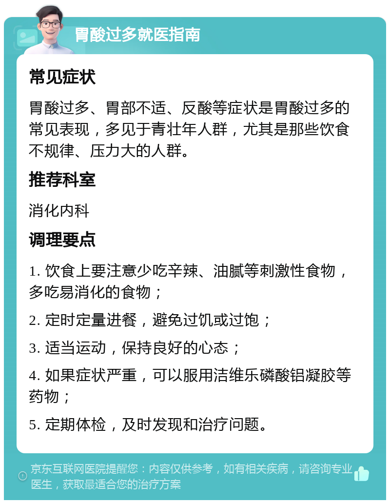 胃酸过多就医指南 常见症状 胃酸过多、胃部不适、反酸等症状是胃酸过多的常见表现，多见于青壮年人群，尤其是那些饮食不规律、压力大的人群。 推荐科室 消化内科 调理要点 1. 饮食上要注意少吃辛辣、油腻等刺激性食物，多吃易消化的食物； 2. 定时定量进餐，避免过饥或过饱； 3. 适当运动，保持良好的心态； 4. 如果症状严重，可以服用洁维乐磷酸铝凝胶等药物； 5. 定期体检，及时发现和治疗问题。