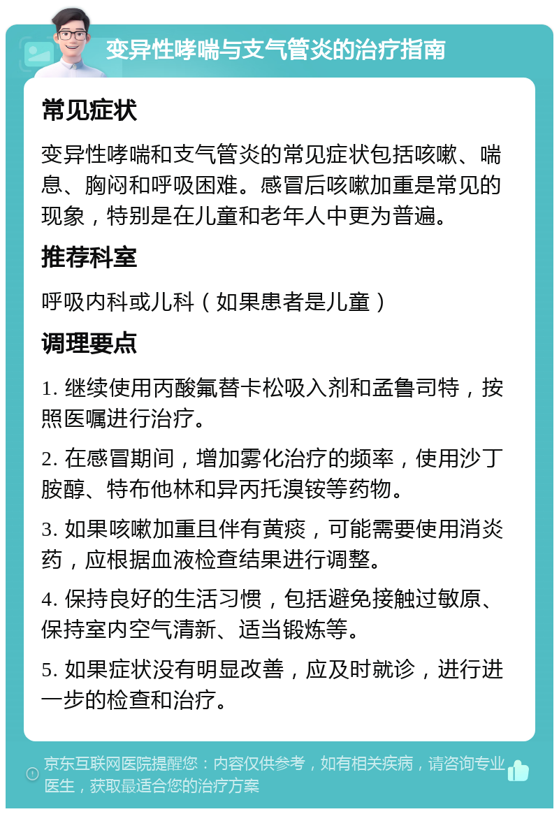 变异性哮喘与支气管炎的治疗指南 常见症状 变异性哮喘和支气管炎的常见症状包括咳嗽、喘息、胸闷和呼吸困难。感冒后咳嗽加重是常见的现象，特别是在儿童和老年人中更为普遍。 推荐科室 呼吸内科或儿科（如果患者是儿童） 调理要点 1. 继续使用丙酸氟替卡松吸入剂和孟鲁司特，按照医嘱进行治疗。 2. 在感冒期间，增加雾化治疗的频率，使用沙丁胺醇、特布他林和异丙托溴铵等药物。 3. 如果咳嗽加重且伴有黄痰，可能需要使用消炎药，应根据血液检查结果进行调整。 4. 保持良好的生活习惯，包括避免接触过敏原、保持室内空气清新、适当锻炼等。 5. 如果症状没有明显改善，应及时就诊，进行进一步的检查和治疗。