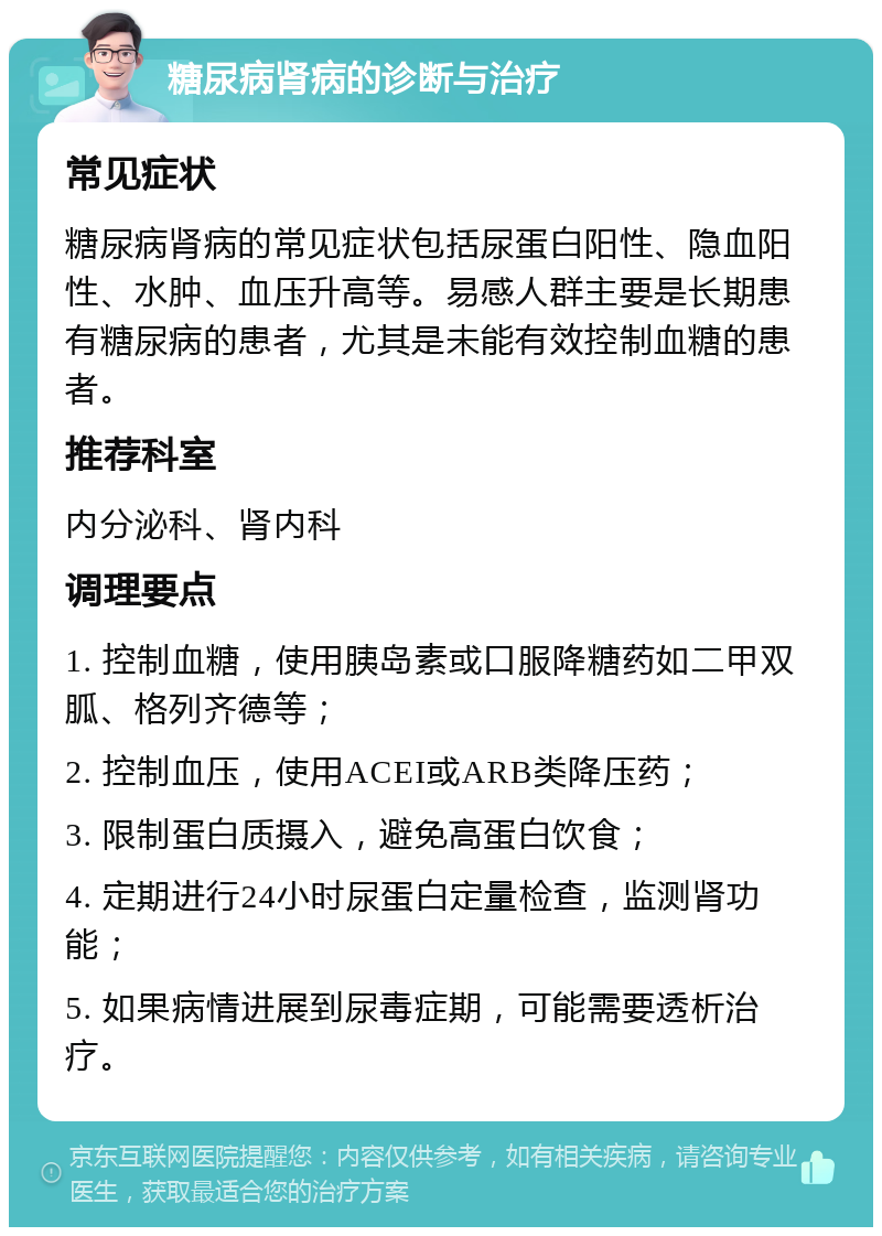 糖尿病肾病的诊断与治疗 常见症状 糖尿病肾病的常见症状包括尿蛋白阳性、隐血阳性、水肿、血压升高等。易感人群主要是长期患有糖尿病的患者，尤其是未能有效控制血糖的患者。 推荐科室 内分泌科、肾内科 调理要点 1. 控制血糖，使用胰岛素或口服降糖药如二甲双胍、格列齐德等； 2. 控制血压，使用ACEI或ARB类降压药； 3. 限制蛋白质摄入，避免高蛋白饮食； 4. 定期进行24小时尿蛋白定量检查，监测肾功能； 5. 如果病情进展到尿毒症期，可能需要透析治疗。