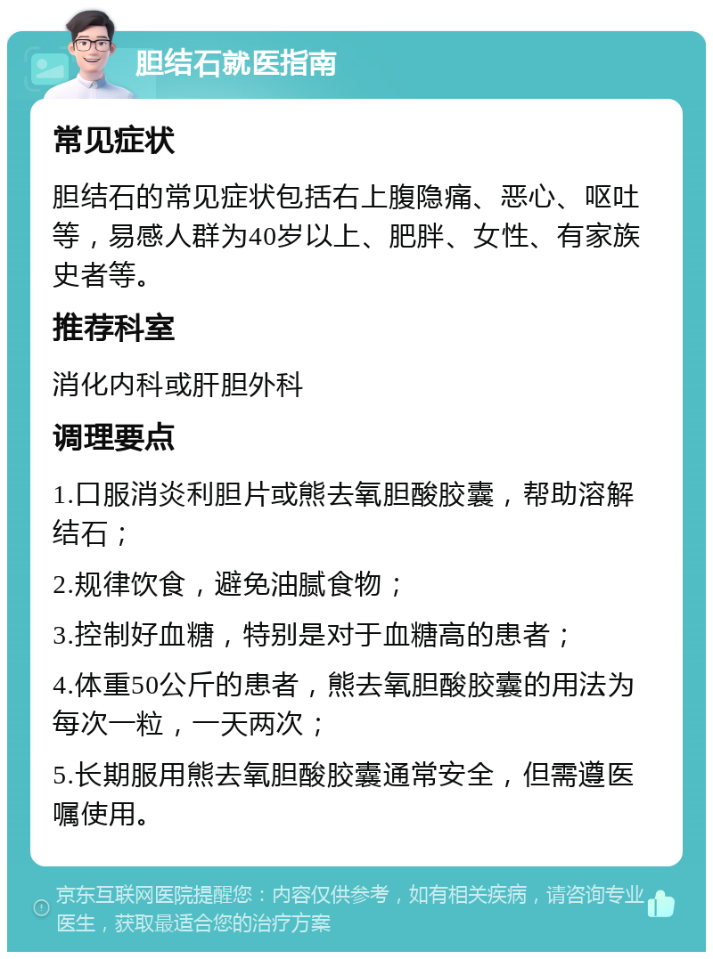 胆结石就医指南 常见症状 胆结石的常见症状包括右上腹隐痛、恶心、呕吐等，易感人群为40岁以上、肥胖、女性、有家族史者等。 推荐科室 消化内科或肝胆外科 调理要点 1.口服消炎利胆片或熊去氧胆酸胶囊，帮助溶解结石； 2.规律饮食，避免油腻食物； 3.控制好血糖，特别是对于血糖高的患者； 4.体重50公斤的患者，熊去氧胆酸胶囊的用法为每次一粒，一天两次； 5.长期服用熊去氧胆酸胶囊通常安全，但需遵医嘱使用。