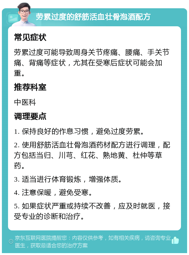 劳累过度的舒筋活血壮骨泡酒配方 常见症状 劳累过度可能导致周身关节疼痛、腰痛、手关节痛、背痛等症状，尤其在受寒后症状可能会加重。 推荐科室 中医科 调理要点 1. 保持良好的作息习惯，避免过度劳累。 2. 使用舒筋活血壮骨泡酒药材配方进行调理，配方包括当归、川芎、红花、熟地黄、杜仲等草药。 3. 适当进行体育锻炼，增强体质。 4. 注意保暖，避免受寒。 5. 如果症状严重或持续不改善，应及时就医，接受专业的诊断和治疗。