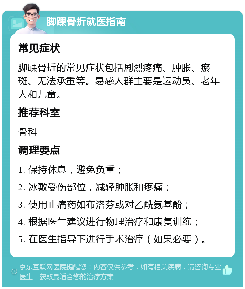 脚踝骨折就医指南 常见症状 脚踝骨折的常见症状包括剧烈疼痛、肿胀、瘀斑、无法承重等。易感人群主要是运动员、老年人和儿童。 推荐科室 骨科 调理要点 1. 保持休息，避免负重； 2. 冰敷受伤部位，减轻肿胀和疼痛； 3. 使用止痛药如布洛芬或对乙酰氨基酚； 4. 根据医生建议进行物理治疗和康复训练； 5. 在医生指导下进行手术治疗（如果必要）。