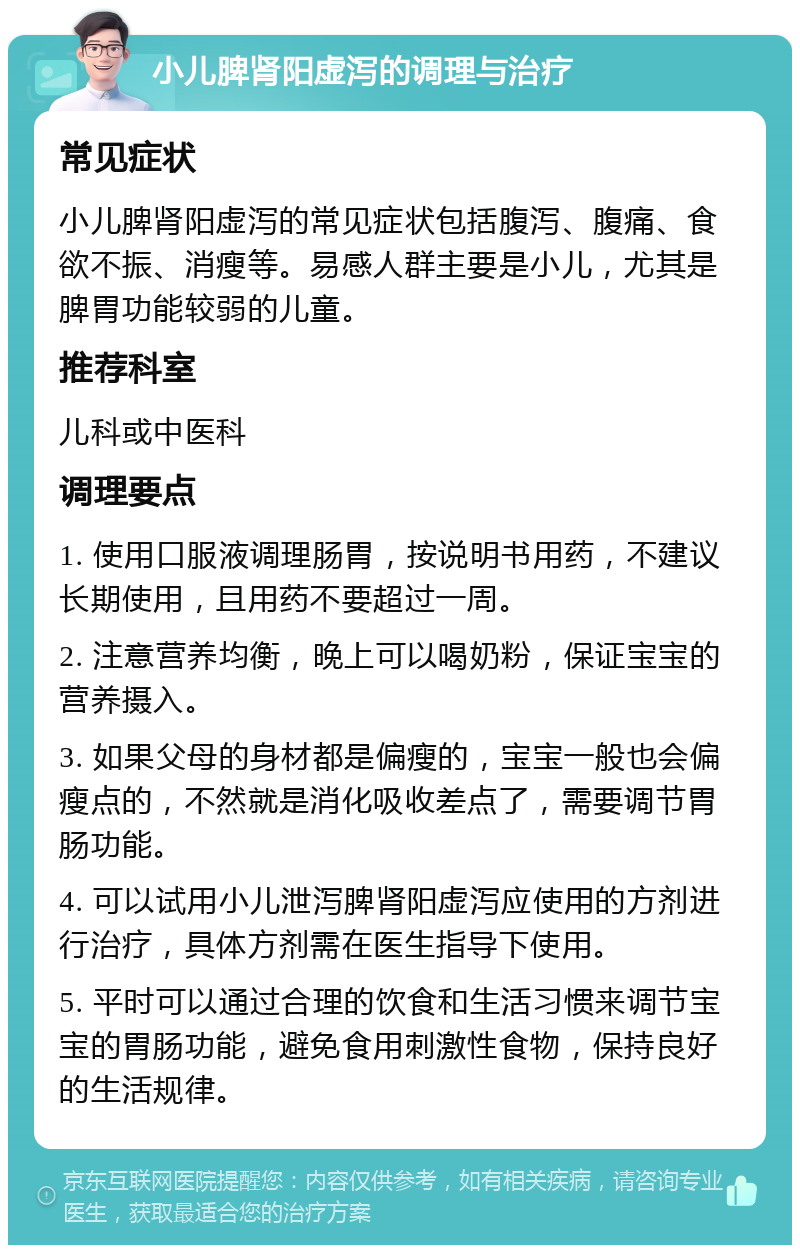 小儿脾肾阳虚泻的调理与治疗 常见症状 小儿脾肾阳虚泻的常见症状包括腹泻、腹痛、食欲不振、消瘦等。易感人群主要是小儿，尤其是脾胃功能较弱的儿童。 推荐科室 儿科或中医科 调理要点 1. 使用口服液调理肠胃，按说明书用药，不建议长期使用，且用药不要超过一周。 2. 注意营养均衡，晚上可以喝奶粉，保证宝宝的营养摄入。 3. 如果父母的身材都是偏瘦的，宝宝一般也会偏瘦点的，不然就是消化吸收差点了，需要调节胃肠功能。 4. 可以试用小儿泄泻脾肾阳虚泻应使用的方剂进行治疗，具体方剂需在医生指导下使用。 5. 平时可以通过合理的饮食和生活习惯来调节宝宝的胃肠功能，避免食用刺激性食物，保持良好的生活规律。