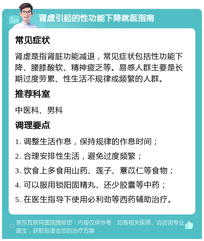 肾虚引起的性功能下降就医指南 常见症状 肾虚是指肾脏功能减退，常见症状包括性功能下降、腰膝酸软、精神疲乏等。易感人群主要是长期过度劳累、性生活不规律或频繁的人群。 推荐科室 中医科、男科 调理要点 1. 调整生活作息，保持规律的作息时间； 2. 合理安排性生活，避免过度频繁； 3. 饮食上多食用山药、莲子、薏苡仁等食物； 4. 可以服用锁阳固精丸、还少胶囊等中药； 5. 在医生指导下使用必利劲等西药辅助治疗。