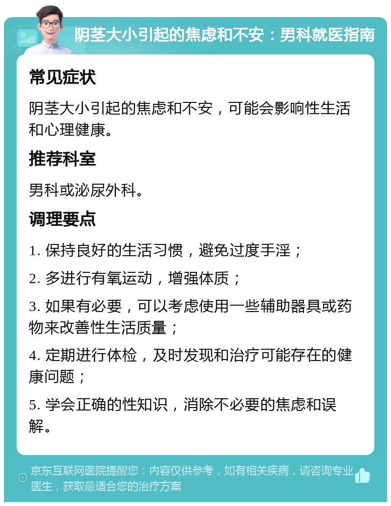 阴茎大小引起的焦虑和不安：男科就医指南 常见症状 阴茎大小引起的焦虑和不安，可能会影响性生活和心理健康。 推荐科室 男科或泌尿外科。 调理要点 1. 保持良好的生活习惯，避免过度手淫； 2. 多进行有氧运动，增强体质； 3. 如果有必要，可以考虑使用一些辅助器具或药物来改善性生活质量； 4. 定期进行体检，及时发现和治疗可能存在的健康问题； 5. 学会正确的性知识，消除不必要的焦虑和误解。