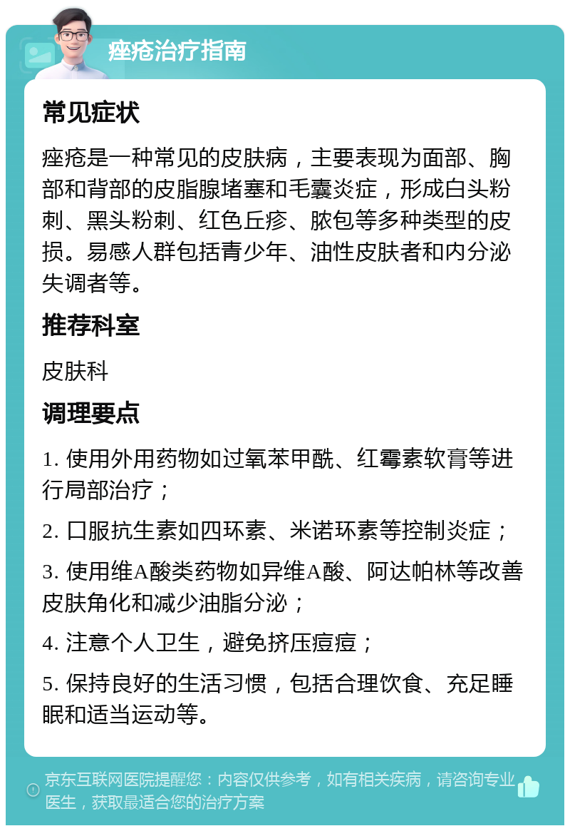 痤疮治疗指南 常见症状 痤疮是一种常见的皮肤病，主要表现为面部、胸部和背部的皮脂腺堵塞和毛囊炎症，形成白头粉刺、黑头粉刺、红色丘疹、脓包等多种类型的皮损。易感人群包括青少年、油性皮肤者和内分泌失调者等。 推荐科室 皮肤科 调理要点 1. 使用外用药物如过氧苯甲酰、红霉素软膏等进行局部治疗； 2. 口服抗生素如四环素、米诺环素等控制炎症； 3. 使用维A酸类药物如异维A酸、阿达帕林等改善皮肤角化和减少油脂分泌； 4. 注意个人卫生，避免挤压痘痘； 5. 保持良好的生活习惯，包括合理饮食、充足睡眠和适当运动等。