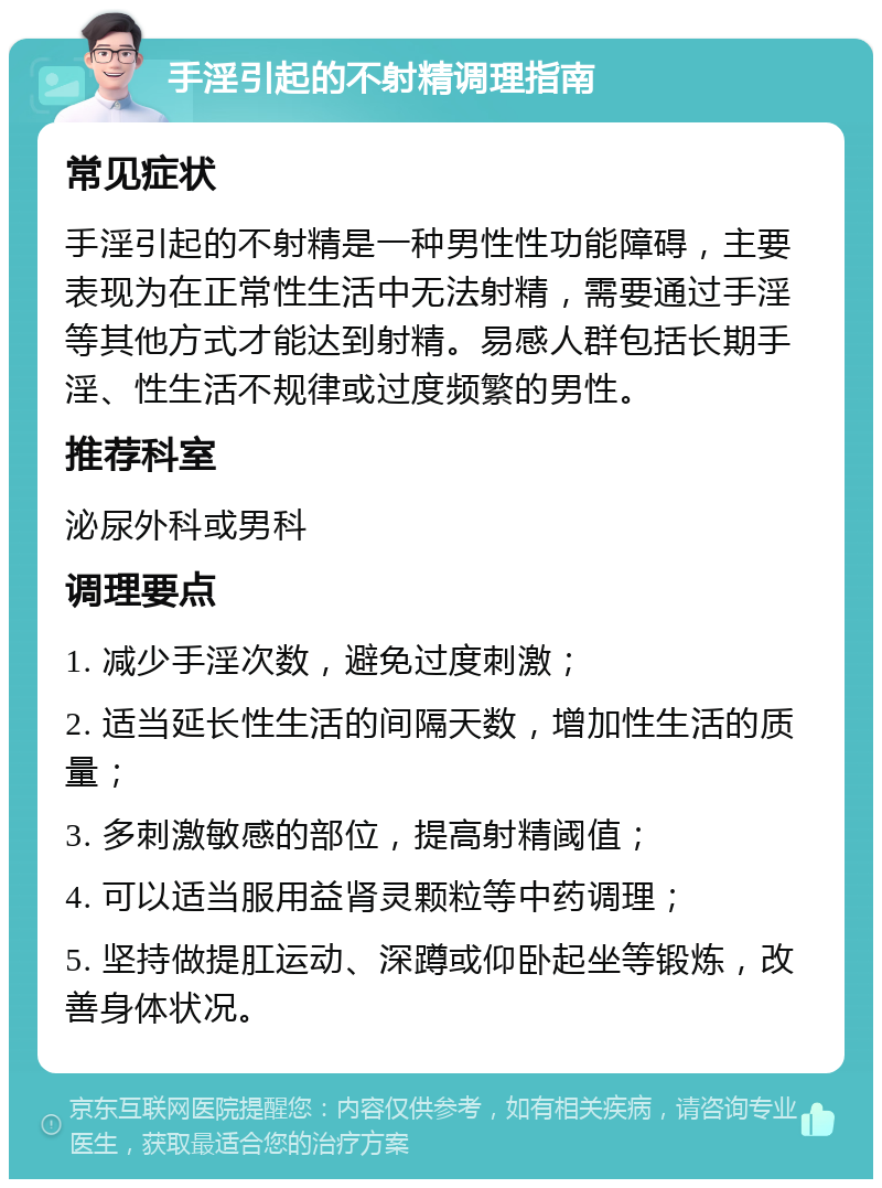 手淫引起的不射精调理指南 常见症状 手淫引起的不射精是一种男性性功能障碍，主要表现为在正常性生活中无法射精，需要通过手淫等其他方式才能达到射精。易感人群包括长期手淫、性生活不规律或过度频繁的男性。 推荐科室 泌尿外科或男科 调理要点 1. 减少手淫次数，避免过度刺激； 2. 适当延长性生活的间隔天数，增加性生活的质量； 3. 多刺激敏感的部位，提高射精阈值； 4. 可以适当服用益肾灵颗粒等中药调理； 5. 坚持做提肛运动、深蹲或仰卧起坐等锻炼，改善身体状况。