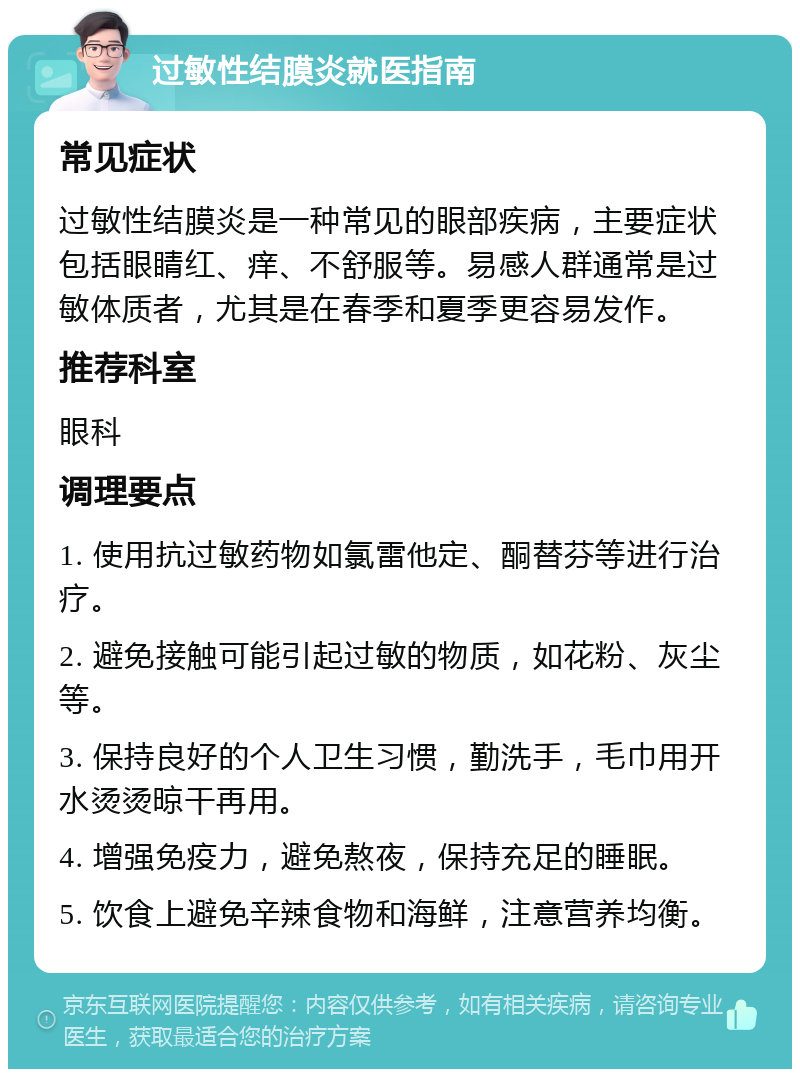 过敏性结膜炎就医指南 常见症状 过敏性结膜炎是一种常见的眼部疾病，主要症状包括眼睛红、痒、不舒服等。易感人群通常是过敏体质者，尤其是在春季和夏季更容易发作。 推荐科室 眼科 调理要点 1. 使用抗过敏药物如氯雷他定、酮替芬等进行治疗。 2. 避免接触可能引起过敏的物质，如花粉、灰尘等。 3. 保持良好的个人卫生习惯，勤洗手，毛巾用开水烫烫晾干再用。 4. 增强免疫力，避免熬夜，保持充足的睡眠。 5. 饮食上避免辛辣食物和海鲜，注意营养均衡。