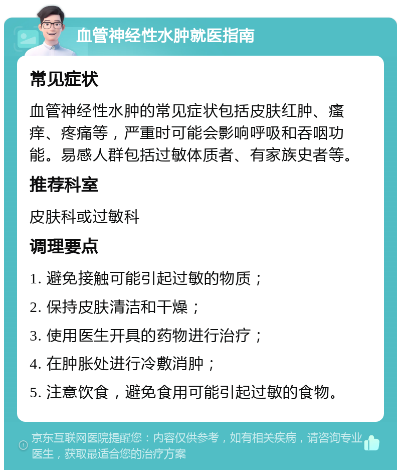 血管神经性水肿就医指南 常见症状 血管神经性水肿的常见症状包括皮肤红肿、瘙痒、疼痛等，严重时可能会影响呼吸和吞咽功能。易感人群包括过敏体质者、有家族史者等。 推荐科室 皮肤科或过敏科 调理要点 1. 避免接触可能引起过敏的物质； 2. 保持皮肤清洁和干燥； 3. 使用医生开具的药物进行治疗； 4. 在肿胀处进行冷敷消肿； 5. 注意饮食，避免食用可能引起过敏的食物。