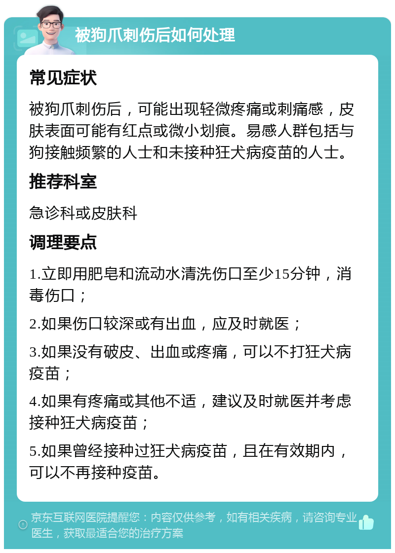 被狗爪刺伤后如何处理 常见症状 被狗爪刺伤后，可能出现轻微疼痛或刺痛感，皮肤表面可能有红点或微小划痕。易感人群包括与狗接触频繁的人士和未接种狂犬病疫苗的人士。 推荐科室 急诊科或皮肤科 调理要点 1.立即用肥皂和流动水清洗伤口至少15分钟，消毒伤口； 2.如果伤口较深或有出血，应及时就医； 3.如果没有破皮、出血或疼痛，可以不打狂犬病疫苗； 4.如果有疼痛或其他不适，建议及时就医并考虑接种狂犬病疫苗； 5.如果曾经接种过狂犬病疫苗，且在有效期内，可以不再接种疫苗。