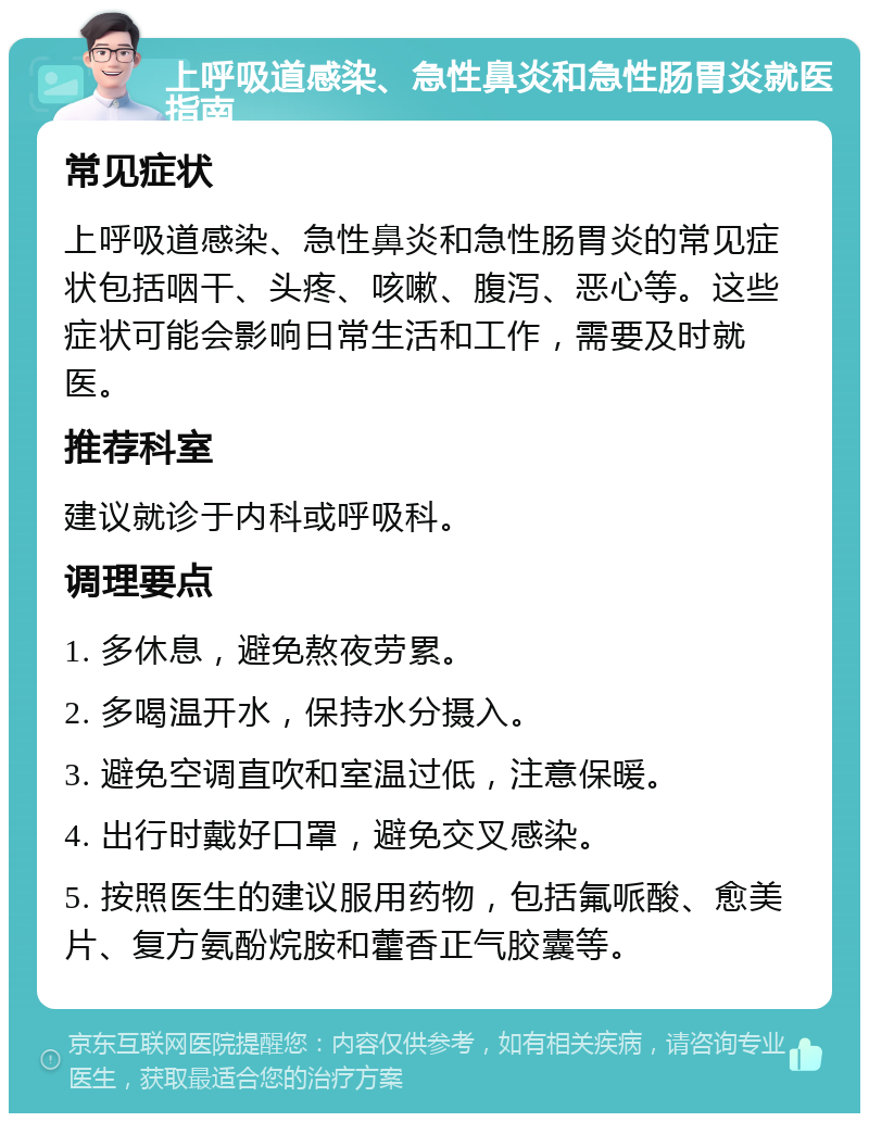 上呼吸道感染、急性鼻炎和急性肠胃炎就医指南 常见症状 上呼吸道感染、急性鼻炎和急性肠胃炎的常见症状包括咽干、头疼、咳嗽、腹泻、恶心等。这些症状可能会影响日常生活和工作，需要及时就医。 推荐科室 建议就诊于内科或呼吸科。 调理要点 1. 多休息，避免熬夜劳累。 2. 多喝温开水，保持水分摄入。 3. 避免空调直吹和室温过低，注意保暖。 4. 出行时戴好口罩，避免交叉感染。 5. 按照医生的建议服用药物，包括氟哌酸、愈美片、复方氨酚烷胺和藿香正气胶囊等。