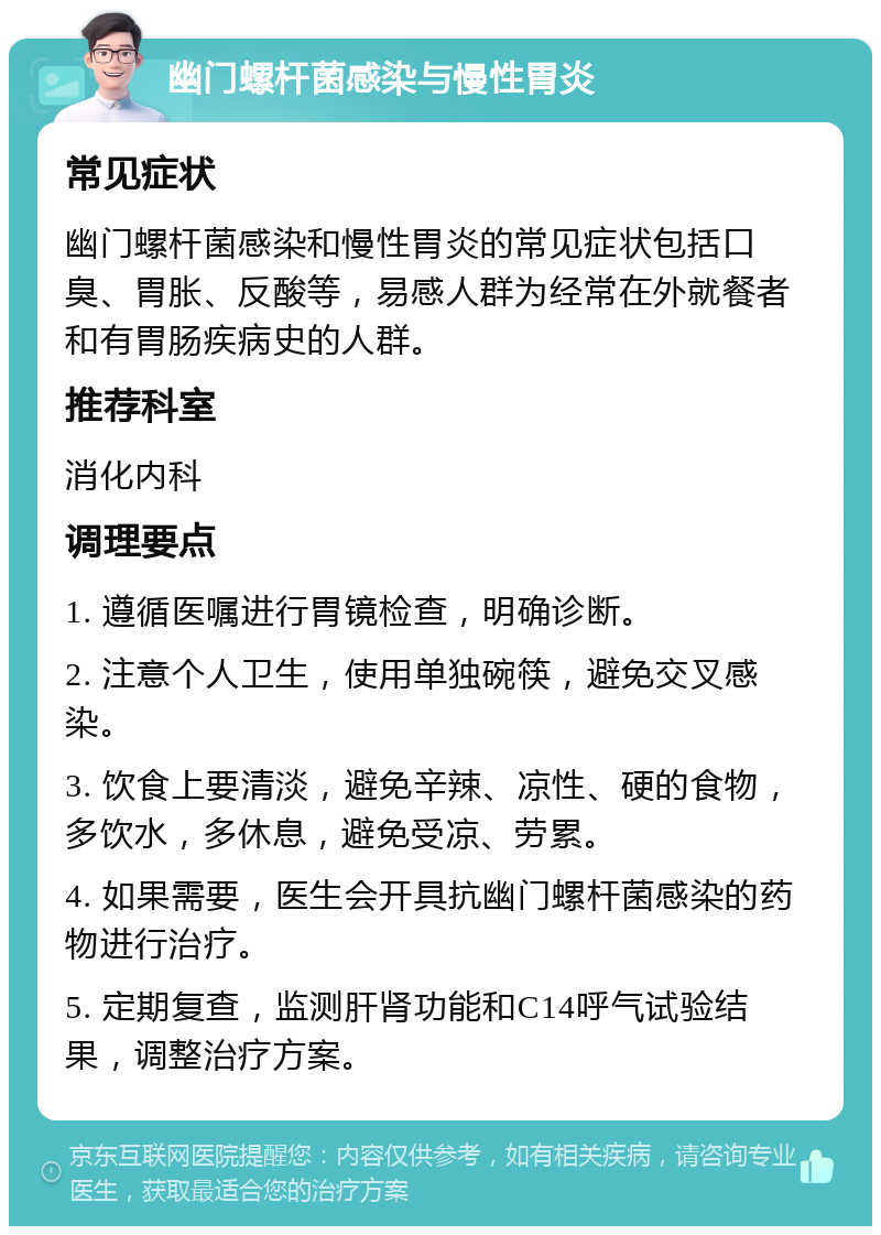 幽门螺杆菌感染与慢性胃炎 常见症状 幽门螺杆菌感染和慢性胃炎的常见症状包括口臭、胃胀、反酸等，易感人群为经常在外就餐者和有胃肠疾病史的人群。 推荐科室 消化内科 调理要点 1. 遵循医嘱进行胃镜检查，明确诊断。 2. 注意个人卫生，使用单独碗筷，避免交叉感染。 3. 饮食上要清淡，避免辛辣、凉性、硬的食物，多饮水，多休息，避免受凉、劳累。 4. 如果需要，医生会开具抗幽门螺杆菌感染的药物进行治疗。 5. 定期复查，监测肝肾功能和C14呼气试验结果，调整治疗方案。