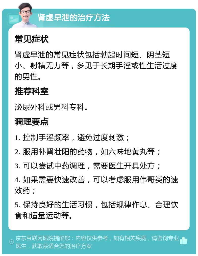 肾虚早泄的治疗方法 常见症状 肾虚早泄的常见症状包括勃起时间短、阴茎短小、射精无力等，多见于长期手淫或性生活过度的男性。 推荐科室 泌尿外科或男科专科。 调理要点 1. 控制手淫频率，避免过度刺激； 2. 服用补肾壮阳的药物，如六味地黄丸等； 3. 可以尝试中药调理，需要医生开具处方； 4. 如果需要快速改善，可以考虑服用伟哥类的速效药； 5. 保持良好的生活习惯，包括规律作息、合理饮食和适量运动等。