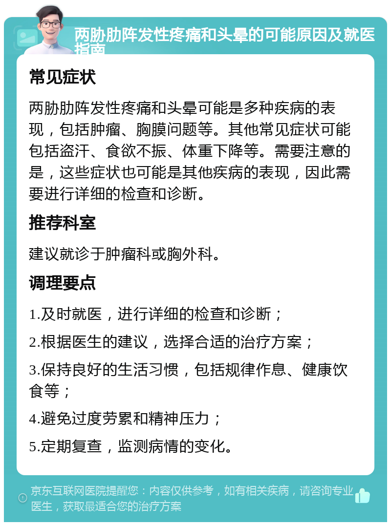 两胁肋阵发性疼痛和头晕的可能原因及就医指南 常见症状 两胁肋阵发性疼痛和头晕可能是多种疾病的表现，包括肿瘤、胸膜问题等。其他常见症状可能包括盗汗、食欲不振、体重下降等。需要注意的是，这些症状也可能是其他疾病的表现，因此需要进行详细的检查和诊断。 推荐科室 建议就诊于肿瘤科或胸外科。 调理要点 1.及时就医，进行详细的检查和诊断； 2.根据医生的建议，选择合适的治疗方案； 3.保持良好的生活习惯，包括规律作息、健康饮食等； 4.避免过度劳累和精神压力； 5.定期复查，监测病情的变化。