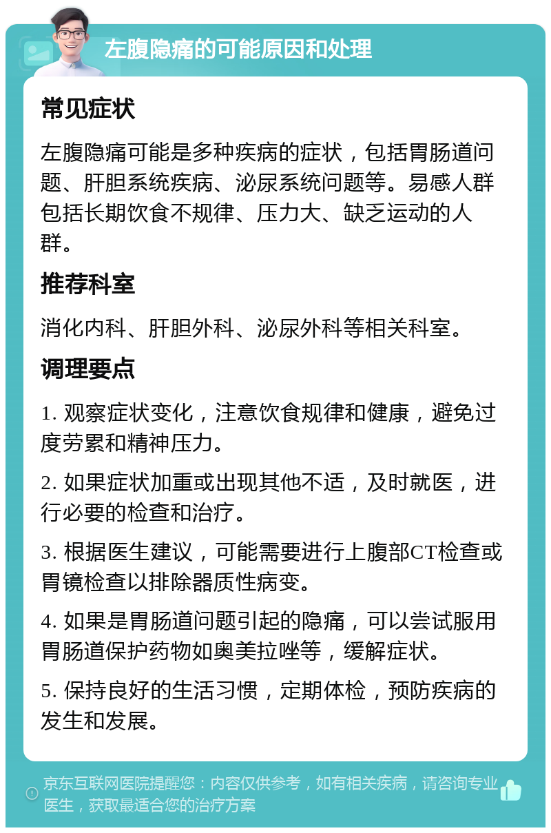 左腹隐痛的可能原因和处理 常见症状 左腹隐痛可能是多种疾病的症状，包括胃肠道问题、肝胆系统疾病、泌尿系统问题等。易感人群包括长期饮食不规律、压力大、缺乏运动的人群。 推荐科室 消化内科、肝胆外科、泌尿外科等相关科室。 调理要点 1. 观察症状变化，注意饮食规律和健康，避免过度劳累和精神压力。 2. 如果症状加重或出现其他不适，及时就医，进行必要的检查和治疗。 3. 根据医生建议，可能需要进行上腹部CT检查或胃镜检查以排除器质性病变。 4. 如果是胃肠道问题引起的隐痛，可以尝试服用胃肠道保护药物如奥美拉唑等，缓解症状。 5. 保持良好的生活习惯，定期体检，预防疾病的发生和发展。