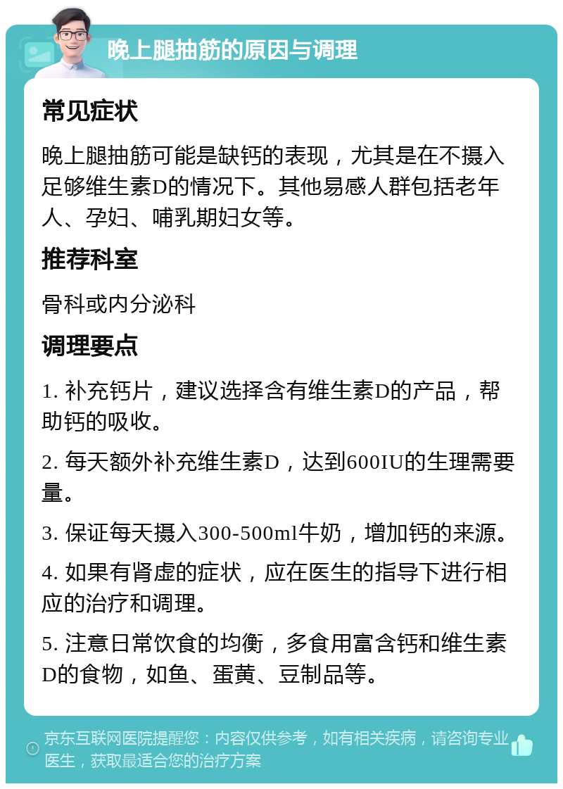 晚上腿抽筋的原因与调理 常见症状 晚上腿抽筋可能是缺钙的表现，尤其是在不摄入足够维生素D的情况下。其他易感人群包括老年人、孕妇、哺乳期妇女等。 推荐科室 骨科或内分泌科 调理要点 1. 补充钙片，建议选择含有维生素D的产品，帮助钙的吸收。 2. 每天额外补充维生素D，达到600IU的生理需要量。 3. 保证每天摄入300-500ml牛奶，增加钙的来源。 4. 如果有肾虚的症状，应在医生的指导下进行相应的治疗和调理。 5. 注意日常饮食的均衡，多食用富含钙和维生素D的食物，如鱼、蛋黄、豆制品等。