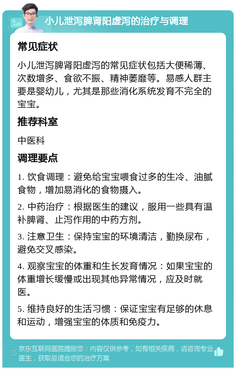 小儿泄泻脾肾阳虚泻的治疗与调理 常见症状 小儿泄泻脾肾阳虚泻的常见症状包括大便稀薄、次数增多、食欲不振、精神萎靡等。易感人群主要是婴幼儿，尤其是那些消化系统发育不完全的宝宝。 推荐科室 中医科 调理要点 1. 饮食调理：避免给宝宝喂食过多的生冷、油腻食物，增加易消化的食物摄入。 2. 中药治疗：根据医生的建议，服用一些具有温补脾肾、止泻作用的中药方剂。 3. 注意卫生：保持宝宝的环境清洁，勤换尿布，避免交叉感染。 4. 观察宝宝的体重和生长发育情况：如果宝宝的体重增长缓慢或出现其他异常情况，应及时就医。 5. 维持良好的生活习惯：保证宝宝有足够的休息和运动，增强宝宝的体质和免疫力。