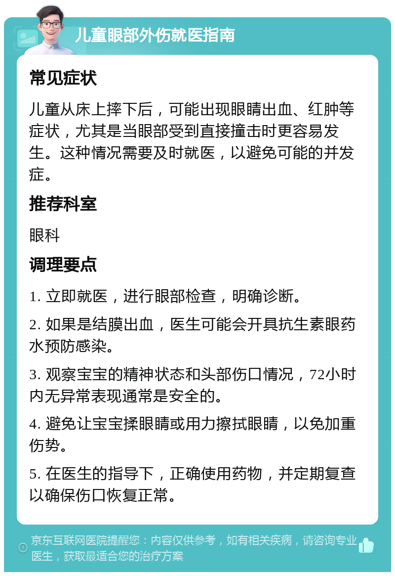 儿童眼部外伤就医指南 常见症状 儿童从床上摔下后，可能出现眼睛出血、红肿等症状，尤其是当眼部受到直接撞击时更容易发生。这种情况需要及时就医，以避免可能的并发症。 推荐科室 眼科 调理要点 1. 立即就医，进行眼部检查，明确诊断。 2. 如果是结膜出血，医生可能会开具抗生素眼药水预防感染。 3. 观察宝宝的精神状态和头部伤口情况，72小时内无异常表现通常是安全的。 4. 避免让宝宝揉眼睛或用力擦拭眼睛，以免加重伤势。 5. 在医生的指导下，正确使用药物，并定期复查以确保伤口恢复正常。