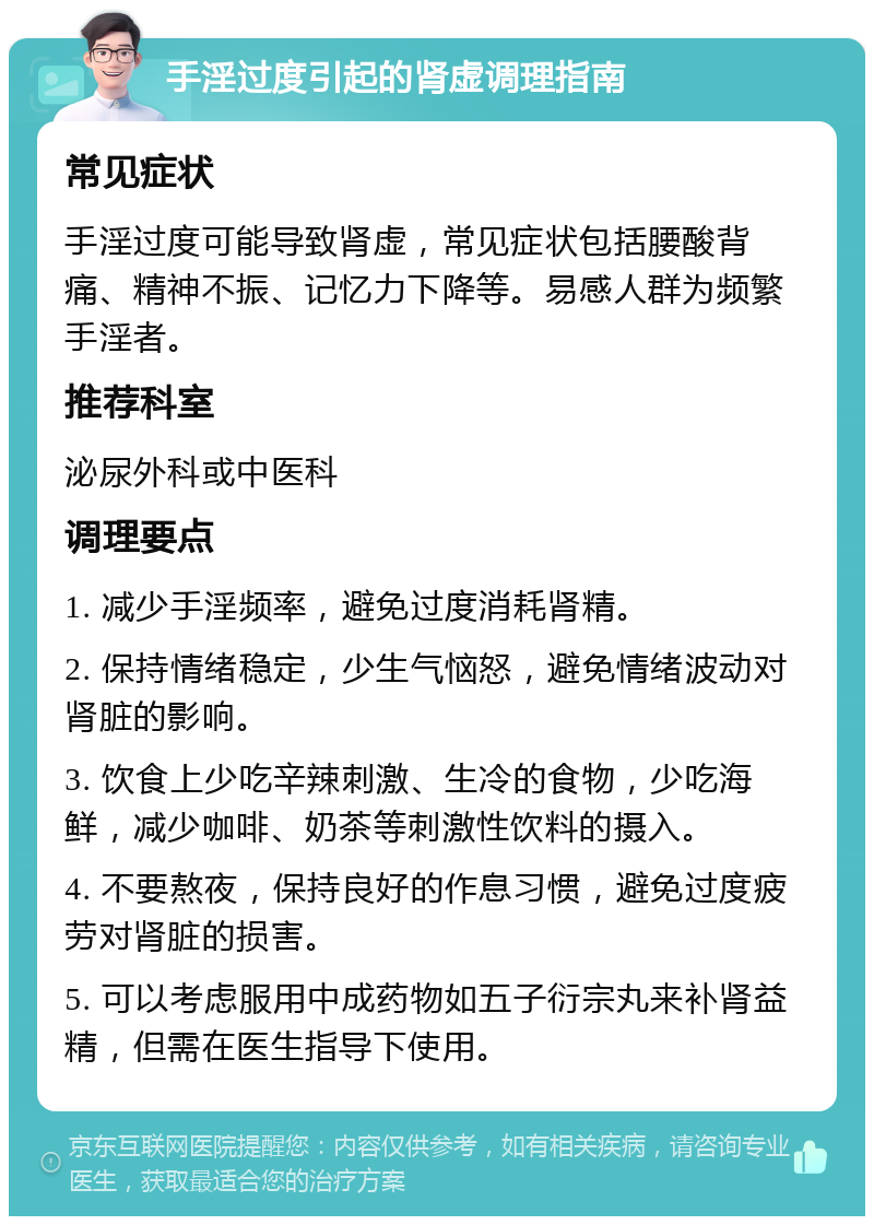 手淫过度引起的肾虚调理指南 常见症状 手淫过度可能导致肾虚，常见症状包括腰酸背痛、精神不振、记忆力下降等。易感人群为频繁手淫者。 推荐科室 泌尿外科或中医科 调理要点 1. 减少手淫频率，避免过度消耗肾精。 2. 保持情绪稳定，少生气恼怒，避免情绪波动对肾脏的影响。 3. 饮食上少吃辛辣刺激、生冷的食物，少吃海鲜，减少咖啡、奶茶等刺激性饮料的摄入。 4. 不要熬夜，保持良好的作息习惯，避免过度疲劳对肾脏的损害。 5. 可以考虑服用中成药物如五子衍宗丸来补肾益精，但需在医生指导下使用。