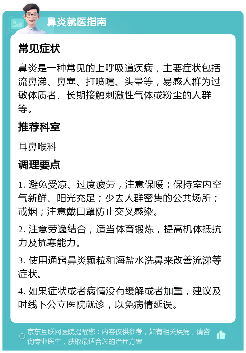 鼻炎就医指南 常见症状 鼻炎是一种常见的上呼吸道疾病，主要症状包括流鼻涕、鼻塞、打喷嚏、头晕等，易感人群为过敏体质者、长期接触刺激性气体或粉尘的人群等。 推荐科室 耳鼻喉科 调理要点 1. 避免受凉、过度疲劳，注意保暖；保持室内空气新鲜、阳光充足；少去人群密集的公共场所；戒烟；注意戴口罩防止交叉感染。 2. 注意劳逸结合，适当体育锻炼，提高机体抵抗力及抗寒能力。 3. 使用通窍鼻炎颗粒和海盐水洗鼻来改善流涕等症状。 4. 如果症状或者病情没有缓解或者加重，建议及时线下公立医院就诊，以免病情延误。