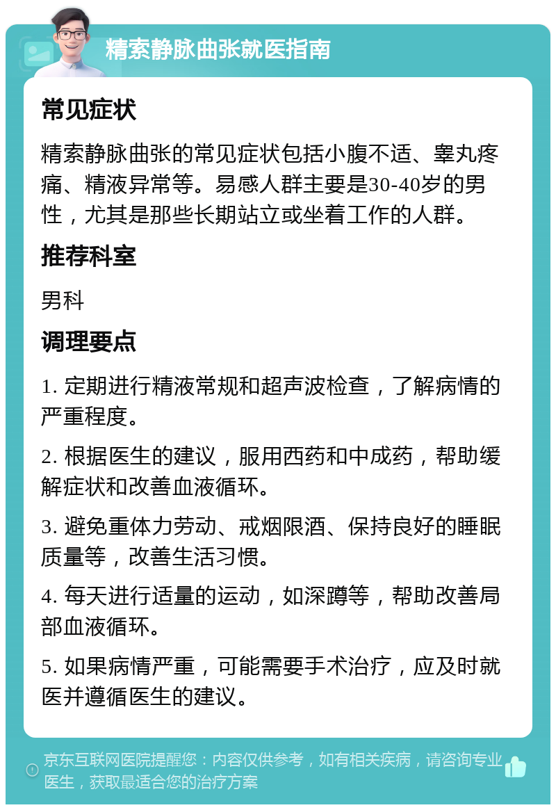 精索静脉曲张就医指南 常见症状 精索静脉曲张的常见症状包括小腹不适、睾丸疼痛、精液异常等。易感人群主要是30-40岁的男性，尤其是那些长期站立或坐着工作的人群。 推荐科室 男科 调理要点 1. 定期进行精液常规和超声波检查，了解病情的严重程度。 2. 根据医生的建议，服用西药和中成药，帮助缓解症状和改善血液循环。 3. 避免重体力劳动、戒烟限酒、保持良好的睡眠质量等，改善生活习惯。 4. 每天进行适量的运动，如深蹲等，帮助改善局部血液循环。 5. 如果病情严重，可能需要手术治疗，应及时就医并遵循医生的建议。