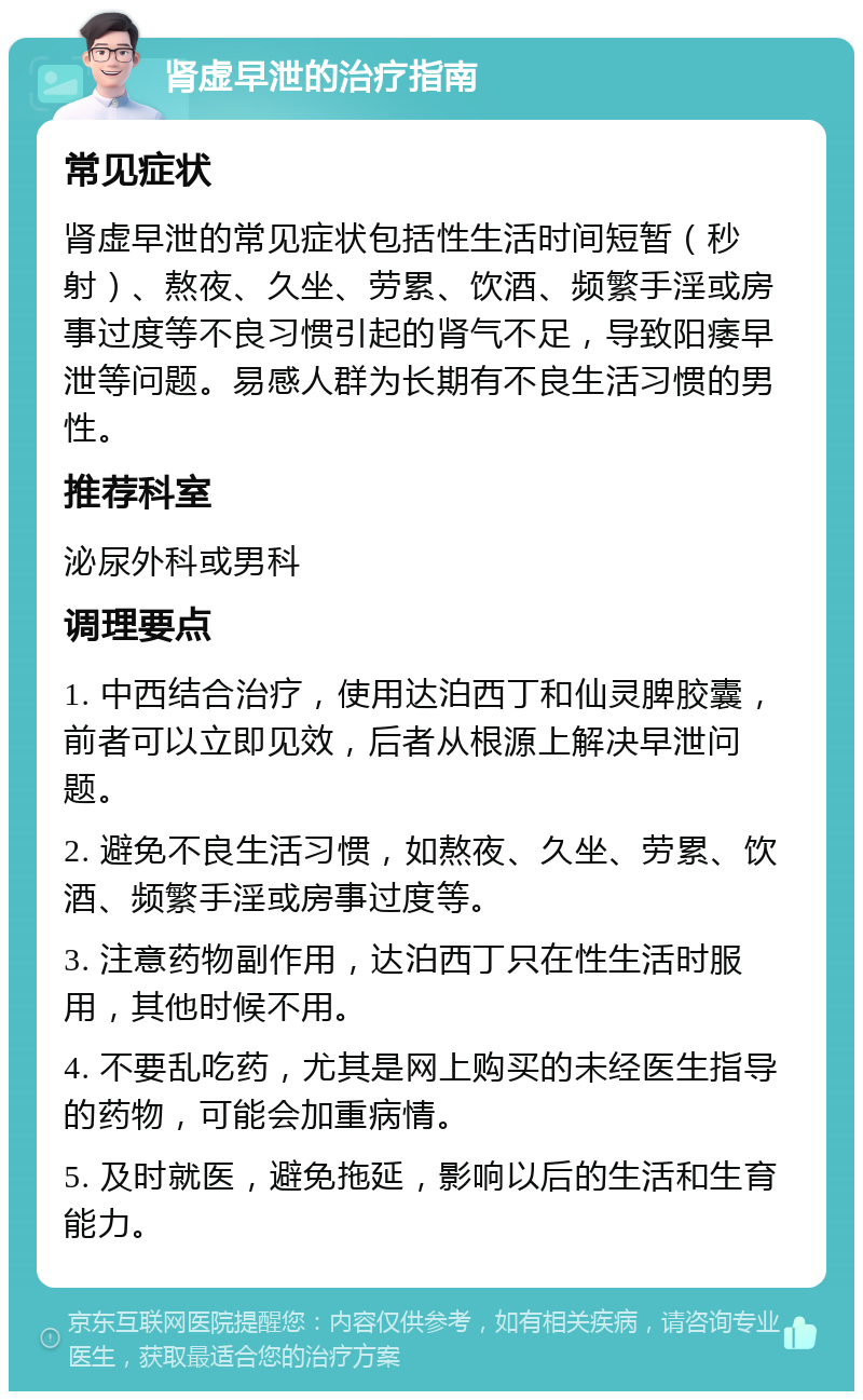 肾虚早泄的治疗指南 常见症状 肾虚早泄的常见症状包括性生活时间短暂（秒射）、熬夜、久坐、劳累、饮酒、频繁手淫或房事过度等不良习惯引起的肾气不足，导致阳痿早泄等问题。易感人群为长期有不良生活习惯的男性。 推荐科室 泌尿外科或男科 调理要点 1. 中西结合治疗，使用达泊西丁和仙灵脾胶囊，前者可以立即见效，后者从根源上解决早泄问题。 2. 避免不良生活习惯，如熬夜、久坐、劳累、饮酒、频繁手淫或房事过度等。 3. 注意药物副作用，达泊西丁只在性生活时服用，其他时候不用。 4. 不要乱吃药，尤其是网上购买的未经医生指导的药物，可能会加重病情。 5. 及时就医，避免拖延，影响以后的生活和生育能力。