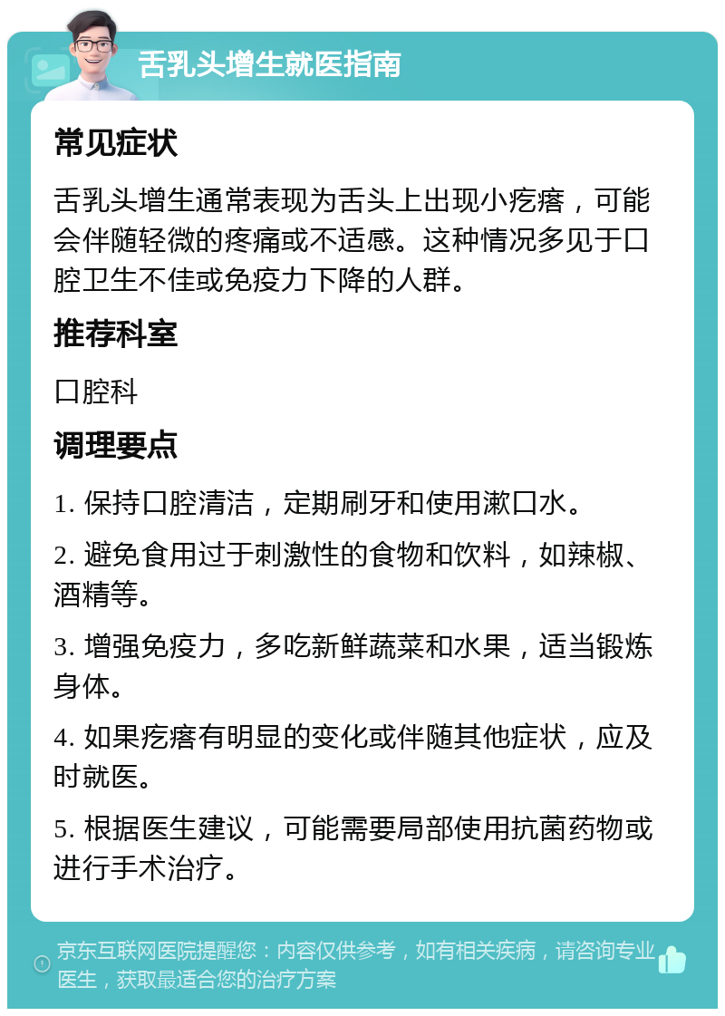 舌乳头增生就医指南 常见症状 舌乳头增生通常表现为舌头上出现小疙瘩，可能会伴随轻微的疼痛或不适感。这种情况多见于口腔卫生不佳或免疫力下降的人群。 推荐科室 口腔科 调理要点 1. 保持口腔清洁，定期刷牙和使用漱口水。 2. 避免食用过于刺激性的食物和饮料，如辣椒、酒精等。 3. 增强免疫力，多吃新鲜蔬菜和水果，适当锻炼身体。 4. 如果疙瘩有明显的变化或伴随其他症状，应及时就医。 5. 根据医生建议，可能需要局部使用抗菌药物或进行手术治疗。