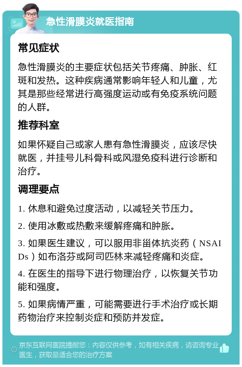 急性滑膜炎就医指南 常见症状 急性滑膜炎的主要症状包括关节疼痛、肿胀、红斑和发热。这种疾病通常影响年轻人和儿童，尤其是那些经常进行高强度运动或有免疫系统问题的人群。 推荐科室 如果怀疑自己或家人患有急性滑膜炎，应该尽快就医，并挂号儿科骨科或风湿免疫科进行诊断和治疗。 调理要点 1. 休息和避免过度活动，以减轻关节压力。 2. 使用冰敷或热敷来缓解疼痛和肿胀。 3. 如果医生建议，可以服用非甾体抗炎药（NSAIDs）如布洛芬或阿司匹林来减轻疼痛和炎症。 4. 在医生的指导下进行物理治疗，以恢复关节功能和强度。 5. 如果病情严重，可能需要进行手术治疗或长期药物治疗来控制炎症和预防并发症。