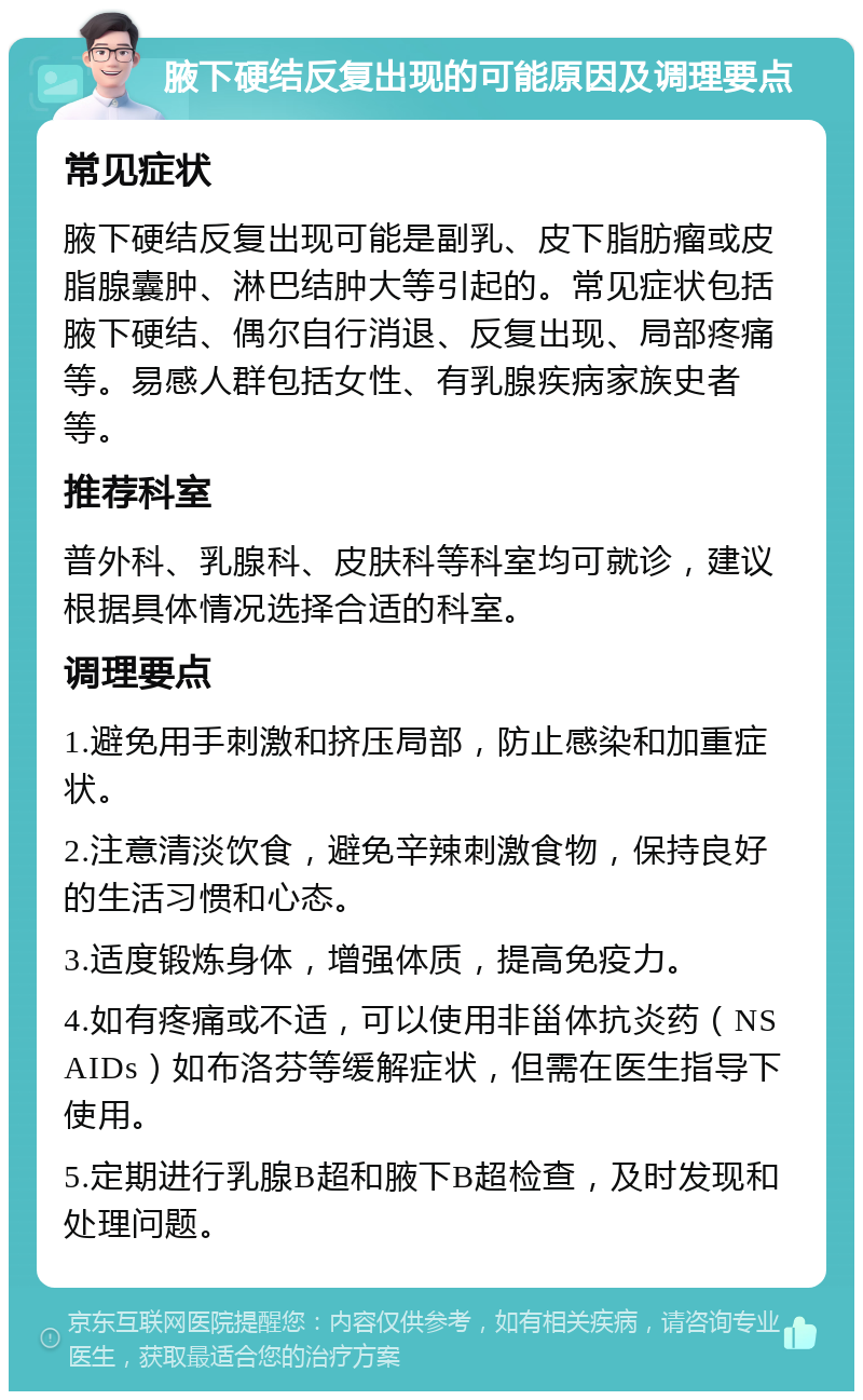 腋下硬结反复出现的可能原因及调理要点 常见症状 腋下硬结反复出现可能是副乳、皮下脂肪瘤或皮脂腺囊肿、淋巴结肿大等引起的。常见症状包括腋下硬结、偶尔自行消退、反复出现、局部疼痛等。易感人群包括女性、有乳腺疾病家族史者等。 推荐科室 普外科、乳腺科、皮肤科等科室均可就诊，建议根据具体情况选择合适的科室。 调理要点 1.避免用手刺激和挤压局部，防止感染和加重症状。 2.注意清淡饮食，避免辛辣刺激食物，保持良好的生活习惯和心态。 3.适度锻炼身体，增强体质，提高免疫力。 4.如有疼痛或不适，可以使用非甾体抗炎药（NSAIDs）如布洛芬等缓解症状，但需在医生指导下使用。 5.定期进行乳腺B超和腋下B超检查，及时发现和处理问题。