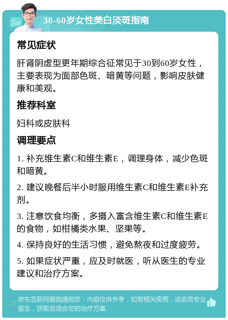 30-60岁女性美白淡斑指南 常见症状 肝肾阴虚型更年期综合征常见于30到60岁女性，主要表现为面部色斑、暗黄等问题，影响皮肤健康和美观。 推荐科室 妇科或皮肤科 调理要点 1. 补充维生素C和维生素E，调理身体，减少色斑和暗黄。 2. 建议晚餐后半小时服用维生素C和维生素E补充剂。 3. 注意饮食均衡，多摄入富含维生素C和维生素E的食物，如柑橘类水果、坚果等。 4. 保持良好的生活习惯，避免熬夜和过度疲劳。 5. 如果症状严重，应及时就医，听从医生的专业建议和治疗方案。