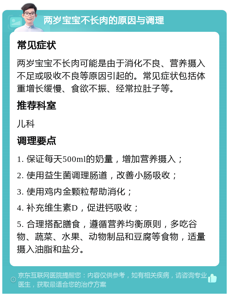 两岁宝宝不长肉的原因与调理 常见症状 两岁宝宝不长肉可能是由于消化不良、营养摄入不足或吸收不良等原因引起的。常见症状包括体重增长缓慢、食欲不振、经常拉肚子等。 推荐科室 儿科 调理要点 1. 保证每天500ml的奶量，增加营养摄入； 2. 使用益生菌调理肠道，改善小肠吸收； 3. 使用鸡内金颗粒帮助消化； 4. 补充维生素D，促进钙吸收； 5. 合理搭配膳食，遵循营养均衡原则，多吃谷物、蔬菜、水果、动物制品和豆腐等食物，适量摄入油脂和盐分。