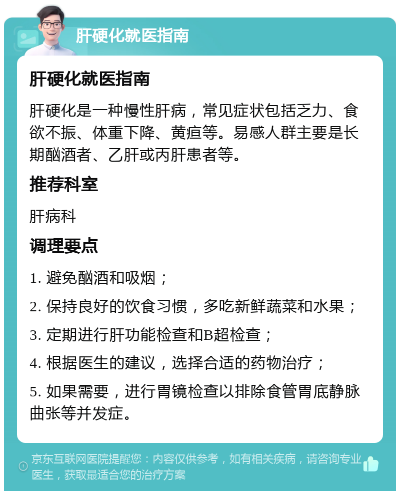 肝硬化就医指南 肝硬化就医指南 肝硬化是一种慢性肝病，常见症状包括乏力、食欲不振、体重下降、黄疸等。易感人群主要是长期酗酒者、乙肝或丙肝患者等。 推荐科室 肝病科 调理要点 1. 避免酗酒和吸烟； 2. 保持良好的饮食习惯，多吃新鲜蔬菜和水果； 3. 定期进行肝功能检查和B超检查； 4. 根据医生的建议，选择合适的药物治疗； 5. 如果需要，进行胃镜检查以排除食管胃底静脉曲张等并发症。