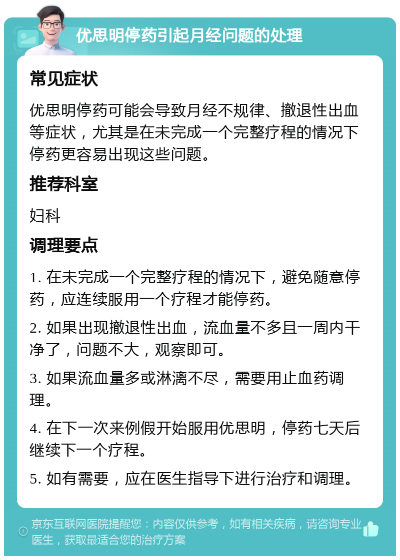 优思明停药引起月经问题的处理 常见症状 优思明停药可能会导致月经不规律、撤退性出血等症状，尤其是在未完成一个完整疗程的情况下停药更容易出现这些问题。 推荐科室 妇科 调理要点 1. 在未完成一个完整疗程的情况下，避免随意停药，应连续服用一个疗程才能停药。 2. 如果出现撤退性出血，流血量不多且一周内干净了，问题不大，观察即可。 3. 如果流血量多或淋漓不尽，需要用止血药调理。 4. 在下一次来例假开始服用优思明，停药七天后继续下一个疗程。 5. 如有需要，应在医生指导下进行治疗和调理。