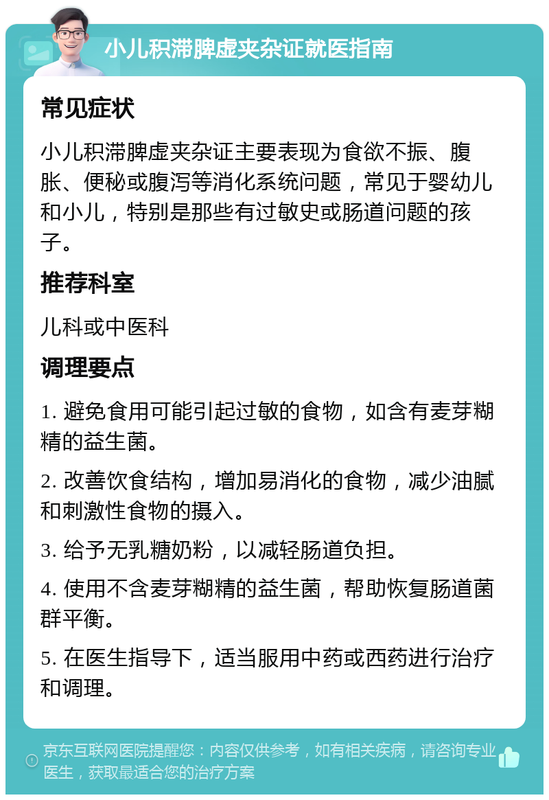 小儿积滞脾虚夹杂证就医指南 常见症状 小儿积滞脾虚夹杂证主要表现为食欲不振、腹胀、便秘或腹泻等消化系统问题，常见于婴幼儿和小儿，特别是那些有过敏史或肠道问题的孩子。 推荐科室 儿科或中医科 调理要点 1. 避免食用可能引起过敏的食物，如含有麦芽糊精的益生菌。 2. 改善饮食结构，增加易消化的食物，减少油腻和刺激性食物的摄入。 3. 给予无乳糖奶粉，以减轻肠道负担。 4. 使用不含麦芽糊精的益生菌，帮助恢复肠道菌群平衡。 5. 在医生指导下，适当服用中药或西药进行治疗和调理。