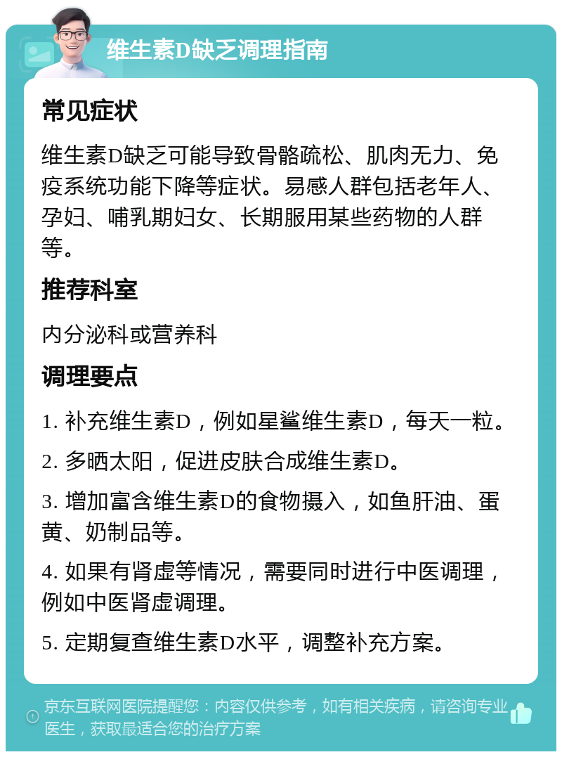 维生素D缺乏调理指南 常见症状 维生素D缺乏可能导致骨骼疏松、肌肉无力、免疫系统功能下降等症状。易感人群包括老年人、孕妇、哺乳期妇女、长期服用某些药物的人群等。 推荐科室 内分泌科或营养科 调理要点 1. 补充维生素D，例如星鲨维生素D，每天一粒。 2. 多晒太阳，促进皮肤合成维生素D。 3. 增加富含维生素D的食物摄入，如鱼肝油、蛋黄、奶制品等。 4. 如果有肾虚等情况，需要同时进行中医调理，例如中医肾虚调理。 5. 定期复查维生素D水平，调整补充方案。