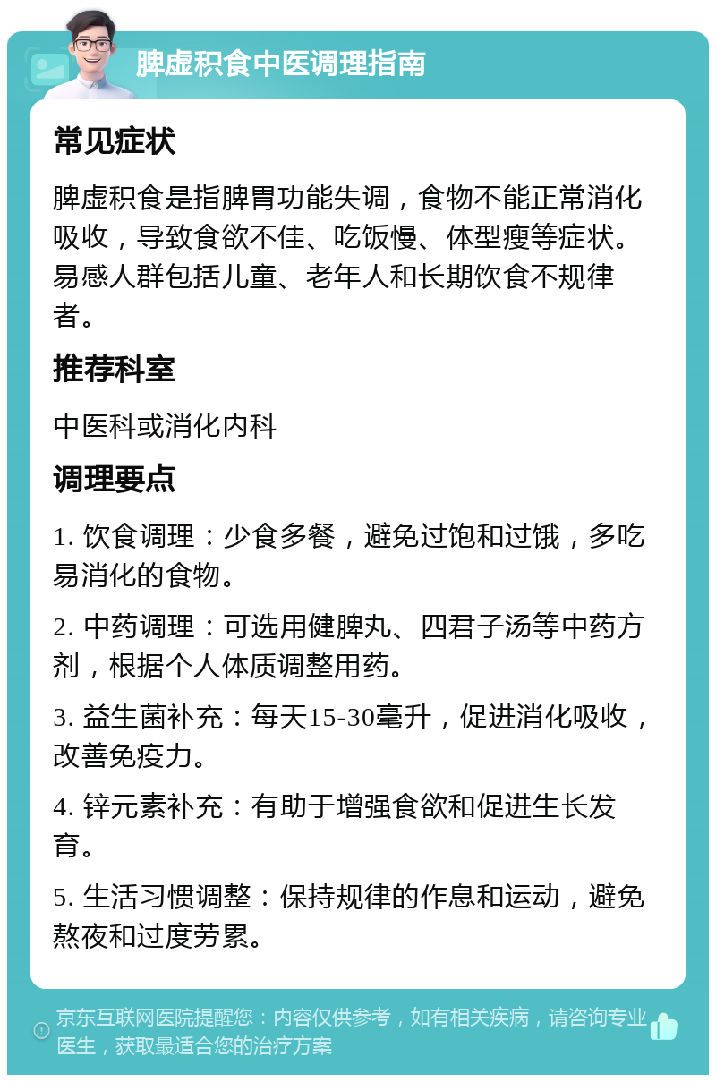 脾虚积食中医调理指南 常见症状 脾虚积食是指脾胃功能失调，食物不能正常消化吸收，导致食欲不佳、吃饭慢、体型瘦等症状。易感人群包括儿童、老年人和长期饮食不规律者。 推荐科室 中医科或消化内科 调理要点 1. 饮食调理：少食多餐，避免过饱和过饿，多吃易消化的食物。 2. 中药调理：可选用健脾丸、四君子汤等中药方剂，根据个人体质调整用药。 3. 益生菌补充：每天15-30毫升，促进消化吸收，改善免疫力。 4. 锌元素补充：有助于增强食欲和促进生长发育。 5. 生活习惯调整：保持规律的作息和运动，避免熬夜和过度劳累。