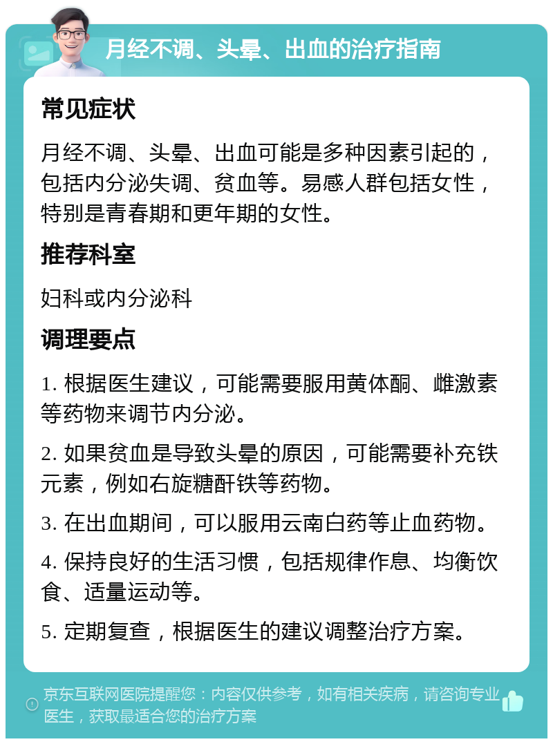 月经不调、头晕、出血的治疗指南 常见症状 月经不调、头晕、出血可能是多种因素引起的，包括内分泌失调、贫血等。易感人群包括女性，特别是青春期和更年期的女性。 推荐科室 妇科或内分泌科 调理要点 1. 根据医生建议，可能需要服用黄体酮、雌激素等药物来调节内分泌。 2. 如果贫血是导致头晕的原因，可能需要补充铁元素，例如右旋糖酐铁等药物。 3. 在出血期间，可以服用云南白药等止血药物。 4. 保持良好的生活习惯，包括规律作息、均衡饮食、适量运动等。 5. 定期复查，根据医生的建议调整治疗方案。