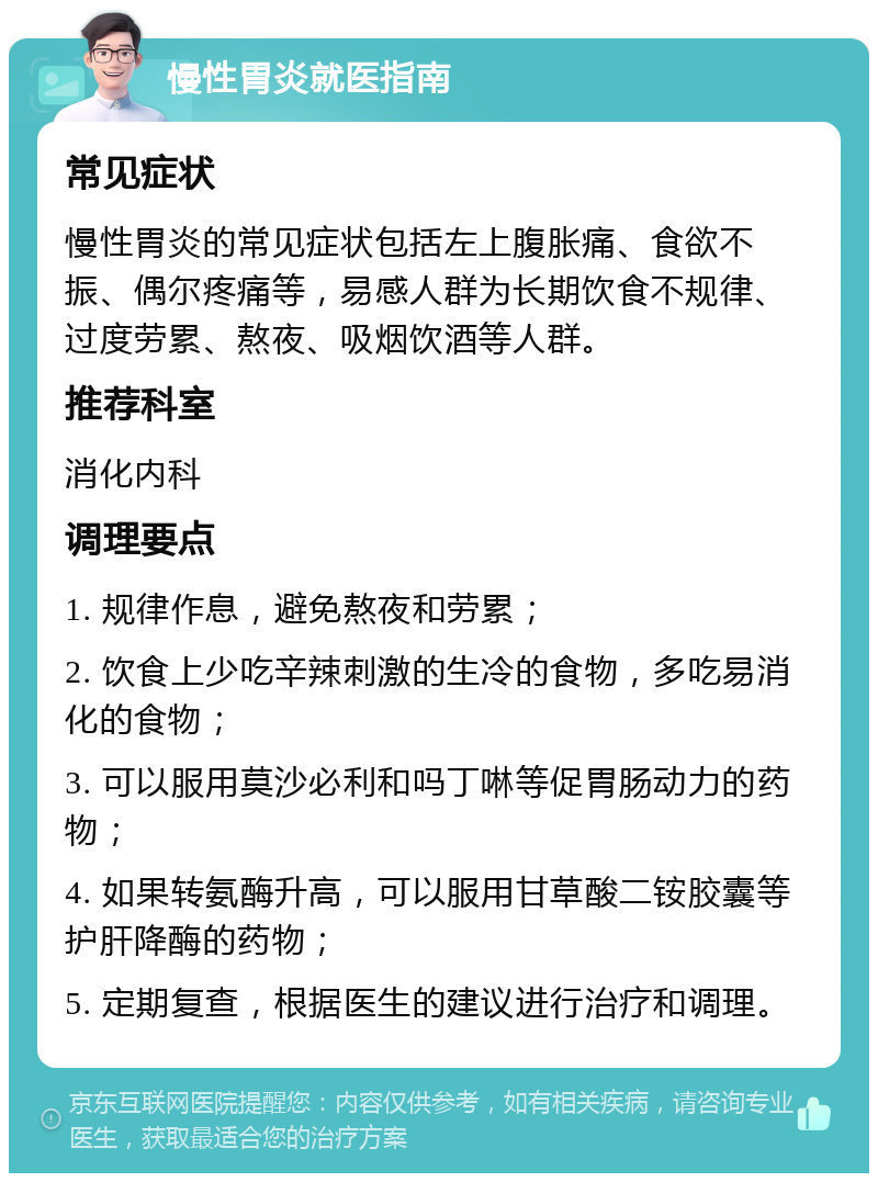 慢性胃炎就医指南 常见症状 慢性胃炎的常见症状包括左上腹胀痛、食欲不振、偶尔疼痛等，易感人群为长期饮食不规律、过度劳累、熬夜、吸烟饮酒等人群。 推荐科室 消化内科 调理要点 1. 规律作息，避免熬夜和劳累； 2. 饮食上少吃辛辣刺激的生冷的食物，多吃易消化的食物； 3. 可以服用莫沙必利和吗丁啉等促胃肠动力的药物； 4. 如果转氨酶升高，可以服用甘草酸二铵胶囊等护肝降酶的药物； 5. 定期复查，根据医生的建议进行治疗和调理。