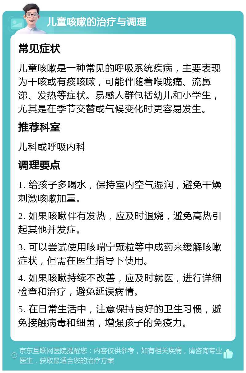 儿童咳嗽的治疗与调理 常见症状 儿童咳嗽是一种常见的呼吸系统疾病，主要表现为干咳或有痰咳嗽，可能伴随着喉咙痛、流鼻涕、发热等症状。易感人群包括幼儿和小学生，尤其是在季节交替或气候变化时更容易发生。 推荐科室 儿科或呼吸内科 调理要点 1. 给孩子多喝水，保持室内空气湿润，避免干燥刺激咳嗽加重。 2. 如果咳嗽伴有发热，应及时退烧，避免高热引起其他并发症。 3. 可以尝试使用咳喘宁颗粒等中成药来缓解咳嗽症状，但需在医生指导下使用。 4. 如果咳嗽持续不改善，应及时就医，进行详细检查和治疗，避免延误病情。 5. 在日常生活中，注意保持良好的卫生习惯，避免接触病毒和细菌，增强孩子的免疫力。