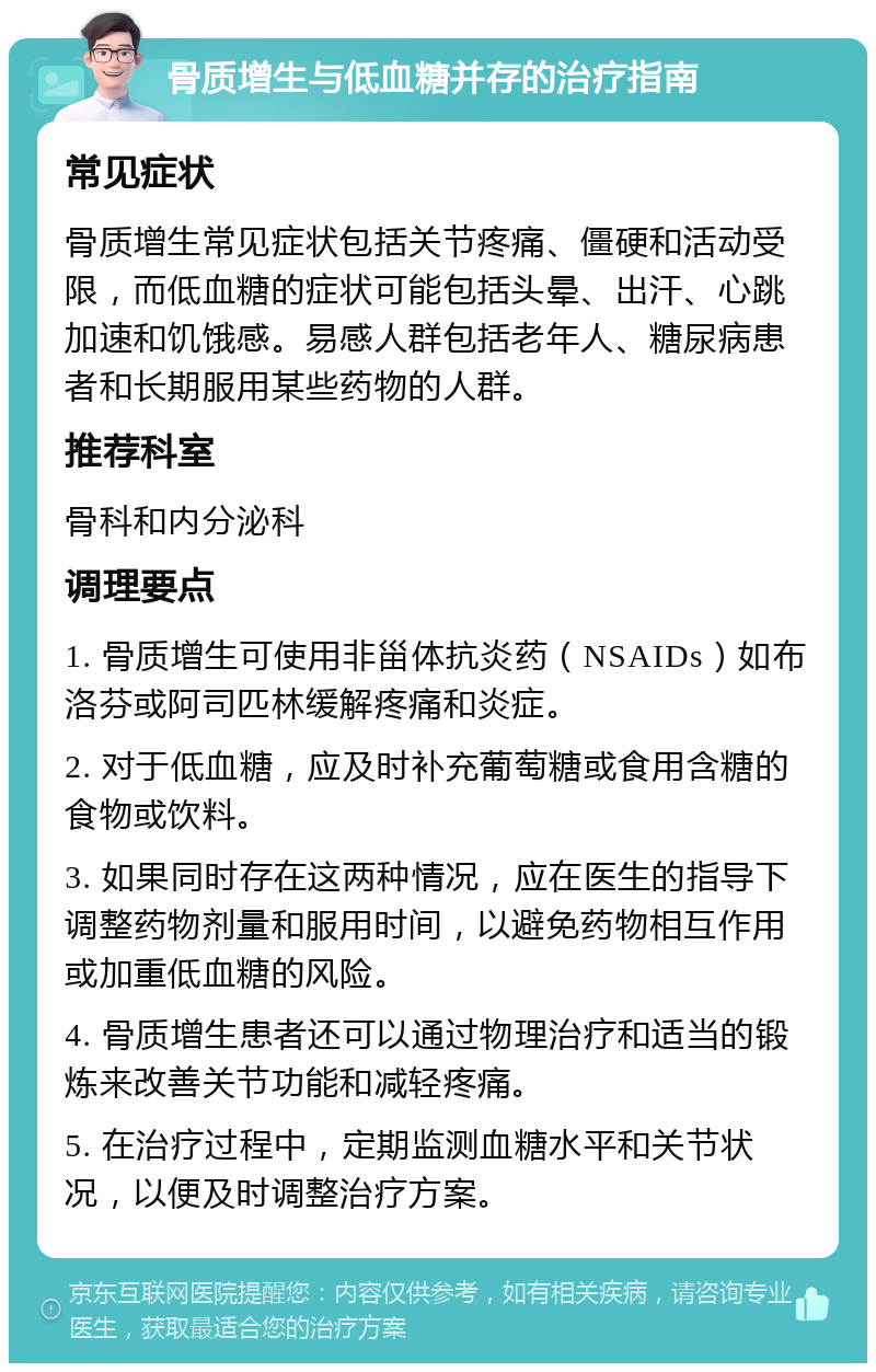 骨质增生与低血糖并存的治疗指南 常见症状 骨质增生常见症状包括关节疼痛、僵硬和活动受限，而低血糖的症状可能包括头晕、出汗、心跳加速和饥饿感。易感人群包括老年人、糖尿病患者和长期服用某些药物的人群。 推荐科室 骨科和内分泌科 调理要点 1. 骨质增生可使用非甾体抗炎药（NSAIDs）如布洛芬或阿司匹林缓解疼痛和炎症。 2. 对于低血糖，应及时补充葡萄糖或食用含糖的食物或饮料。 3. 如果同时存在这两种情况，应在医生的指导下调整药物剂量和服用时间，以避免药物相互作用或加重低血糖的风险。 4. 骨质增生患者还可以通过物理治疗和适当的锻炼来改善关节功能和减轻疼痛。 5. 在治疗过程中，定期监测血糖水平和关节状况，以便及时调整治疗方案。