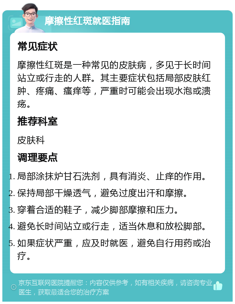 摩擦性红斑就医指南 常见症状 摩擦性红斑是一种常见的皮肤病，多见于长时间站立或行走的人群。其主要症状包括局部皮肤红肿、疼痛、瘙痒等，严重时可能会出现水泡或溃疡。 推荐科室 皮肤科 调理要点 局部涂抹炉甘石洗剂，具有消炎、止痒的作用。 保持局部干燥透气，避免过度出汗和摩擦。 穿着合适的鞋子，减少脚部摩擦和压力。 避免长时间站立或行走，适当休息和放松脚部。 如果症状严重，应及时就医，避免自行用药或治疗。