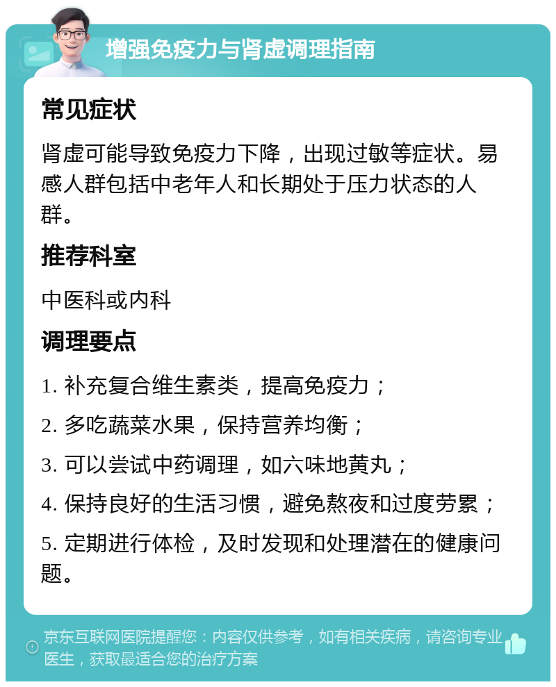 增强免疫力与肾虚调理指南 常见症状 肾虚可能导致免疫力下降，出现过敏等症状。易感人群包括中老年人和长期处于压力状态的人群。 推荐科室 中医科或内科 调理要点 1. 补充复合维生素类，提高免疫力； 2. 多吃蔬菜水果，保持营养均衡； 3. 可以尝试中药调理，如六味地黄丸； 4. 保持良好的生活习惯，避免熬夜和过度劳累； 5. 定期进行体检，及时发现和处理潜在的健康问题。