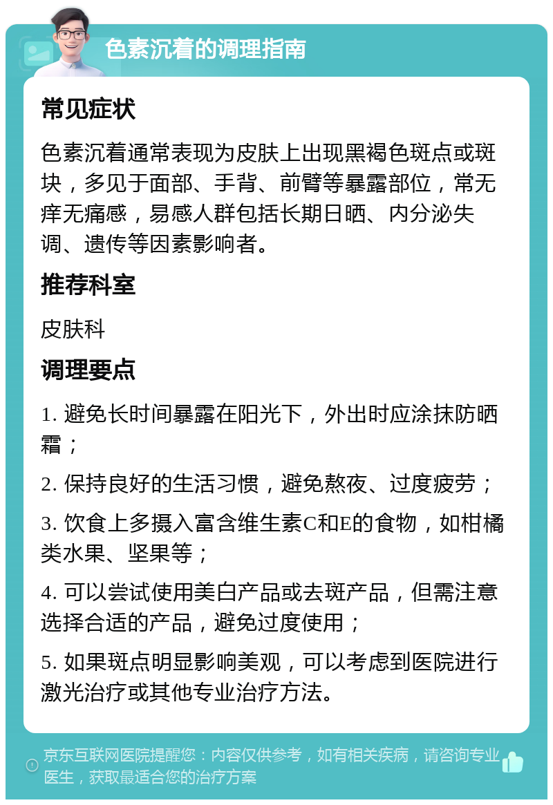 色素沉着的调理指南 常见症状 色素沉着通常表现为皮肤上出现黑褐色斑点或斑块，多见于面部、手背、前臂等暴露部位，常无痒无痛感，易感人群包括长期日晒、内分泌失调、遗传等因素影响者。 推荐科室 皮肤科 调理要点 1. 避免长时间暴露在阳光下，外出时应涂抹防晒霜； 2. 保持良好的生活习惯，避免熬夜、过度疲劳； 3. 饮食上多摄入富含维生素C和E的食物，如柑橘类水果、坚果等； 4. 可以尝试使用美白产品或去斑产品，但需注意选择合适的产品，避免过度使用； 5. 如果斑点明显影响美观，可以考虑到医院进行激光治疗或其他专业治疗方法。